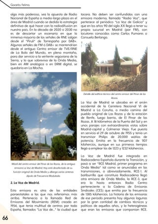 Gaceta felina
66
algo más poderoso, sea la apuesta de Radio
Nacional de España a medio-largo plazo en el
área de Madrid cuando se dedida la estrategia
definitiva de qué hacer con la radiodifusión en
nuestro país. En la década de 2020 o 2030 no
es de descartar un escenario en que la
inmensa mayoría de las señales de RNE salgan
desde el “Pirulí” de Torrespaña por DAB+.
Algunas señales de FM ó DAB+ se mantendrían
desde el antiguo Centro emisor de TVE/RNE
de La Bola del Mundo, en plena montaña,
para dar servicio a la vertiente segoviana de la
Sierra, y lo que sobreviva de la Onda Media,
bien en AM analógica o en DRM digital, se
quedaría en La Mocha.
2. La Voz de Madrid.
Esta emisora es otra de las entidades
paraestatales a las que nos referíamos más
arriba. Pertenecía a la llamada Red de
Emisoras del Movimiento (REM) creada en
1954, que tenía multitud de centros por toda
España, llamados “La Voz de...” la ciudad que
tocara. No deben ser confundidas con una
emisora moderna, llamada “Radio Voz”, que
pertenece al periódico “La Voz de Galicia” y
que en los años 90 del siglo XX llegó a tener su
propia sucursal en Madrid (por FM), con
locutores conocidos como Carlos Pumares o
Consuelo Berlanga.
La Voz de Madrid se ubicaba en el arcén
occidental de la Carretera Nacional VI de
Madrid a La Coruña, a medio camino del
pueblo original de Las Rozas y de la estación
de Renfe, luego barrio, de El Pinar de las
Rozas. A 18 kilómetros de la Puerta del Sol y en
unos parajes con extraordinarias vistas sobre
Madrid-capital y Colmenar Viejo. Fue puesta
en servicio el 29 de octubre de 1955 y tenía un
transmisor Philips de 20.000 watios de
potencia. Emitía en la frecuencia de 1107
kilohercios, aunque en sus primeros tiempos
llegó a emplear las de 1223 y 1232 kilohercios.
La Voz de Madrid fue integrada en
Radiocadena Española durante la Transición, y
pasó a ser “RCE Madrid, primer programa en
Onda Media” tal como se anunciaba en las
transmisiones, o abreviadamente, RCE-1. Al
batiburrillo que constituía Radiocadena llegó
otra emisora de Onda Media, la RCE-3, que
era la hasta entonces Radio Centro
perteneciente a la Cadena de Emisoras
Sindicales (CES) que emitía por la frecuencia
de 1385 kilohercios. La historia de las emisoras
de ese período presenta hoy algunas lagunas
por la gran cantidad de cambios técnicos y
políticos de aquellos años, y lo heterogéneas
que eran las emisoras que componían RCE.
MástildelcentroemisordelPinardelasRozas, delaantigua
emisoraLaVozdeMadrid. Hoyestádesafectadodesu
funciónoriginaldeOndaMediayalbergavariasantenas
dipolodeFrecuenciaModulada.
DetalledeledificiotécnicodelcentroemisordelPinardelas
Rozas.
 