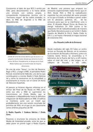 67
Gaceta felina
Conocemos el dato de que RCE-3 emitía por
1385, pero desconocemos si lo hacía desde
una emisora con antena propia, o
compartiendo instalaciones técnicas con la
“hermana mayor” de las radios estatales, es
decir, la RNE de Arganda o la RNE de
Majadahonda.
De una de estas “Voces”, La Voz de Navarra,
llegó a RCE, y luego a RNE, el periodista Pedro
Roncal, recientemente fallecido, uno de los que
contribuyeron a montar Radio 5 Todo Noticias
tal y como la conocemos en la actualidad, y
exactamente lo mismo con el Canal 24 Horas
de Televisión Española.
Al parecer se hicieron algunas reformas en el
emisor del Pinar de las Rozas en 1983, pero
entre ese año y 1984 se suprimeron las
transmisiones en Onda Media, que se
trasladaron a Majadahonda hasta la definitiva
integración de Radiocadena en RNE. El edificio
se mantiene, junto con un mástil que
probablemente sea una versión recortada del
primitivo de 1955, en el que se ven claramente
varias antenas pequeñas de FM.
3. Radio España / Cadena Ibérica / Onda
Cero.
Pasamos a enumerar las emisoras de Onda
Media de titularidad privada, entre las que se
debe poner en primer lugar a Radio España
de Madrid, una pionera que empezó sus
emisiones experimentales nada menos que en
1923. Desde 1923 a 1936 la radiodifusión
española fue una actividad del sector privado
en la que el Estado se limitaba a poner orden
con la ubicación, potencia, etc... de las
emisoras para que no se interfirieran unas a
otras. El dictador Miguel Primo de Rivera les
otorgó indicativos en 1924 (como a las
estaciones EA de radioaficionados) de manera
que Radio Barcelona pasó a ser la EAJ-1, Radio
España de Madrid la EAJ-2, Radio Cádiz la
EAJ-3, y así hasta ir llenando el mapa nacional
de estaciones EAJ.
-3.a.Pozuelo(calledelaEmisora)
Desde mediados del siglo XX hubo un centro
emisor en Pozuelo de Alarcón, en la carretera
de la estación de Pozuelo a Húmera, junto a la
Colonia Santa Teresa. Se encontraba a 9
kilómetros de la Puerta del Sol y a 691 metros
sobre el nivel del mar, y dio origen, en el
callejero de Pozuelo, a tres calles,
Detalledelramaldelalíneaeléctricaquedaaccesoaun
pequeñotransformadorelevadoquealimentaelcentro
emisordelPinar. Probablemente, entiemposdelaOnda
Mediahubieraaquíuntransformadordemayores
dimensiones.
TestimoniosdelaantiguaemisoraenelcallejerodePozuelo.
 