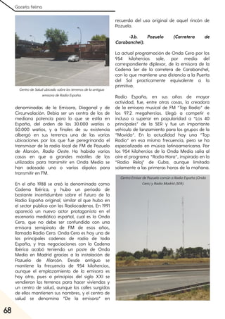 Gaceta felina
68
denominadas de la Emisora, Diagonal y de
Circunvalación. Debía ser un centro de los de
mediana potencia para lo que se estila en
España, del orden de los 30.000 watios o
50.000 watios, y a finales de su existencia
albergó en sus terrenos una de las varias
ubicaciones por las que fue peregrinando el
transmisor de la radio local de FM de Pozuelo
de Alarcón, Radio Oeste. Ha habido varios
casos en que a grandes mástiles de los
utilizados para transmitir en Onda Media se
han adosado uno o varios dipolos para
transmitir en FM.
En el año 1988 se creó la denominada como
Cadena Ibérica, y hubo un período de
bastante incertidumbre sobre el futuro de la
Radio España original, similar al que hubo en
el sector público con las Radiocadenas. En 1991
apareció un nuevo actor protagonista en el
escenario mediático español, cual es la Onda
Cero, que no debe ser confundida con una
emisora semipirata de FM de esos años,
llamada Radio Cero. Onda Cero es hoy una de
las principales cadenas de radio de toda
España, y tras negociaciones con la Cadena
Ibérica acabó teniendo un poste de Onda
Media en Madrid gracias a la instalación de
Pozuelo de Alarcón. Desde antiguo se
mantiene la frecuencia de 954 kilohercios,
aunque el emplazamiento de la emisora es
hoy otro, pues a principios del siglo XXI se
vendieron los terrenos para hacer viviendas y
un centro de salud, aunque las calles surgidas
de ellos mantienen sus nombres, y el centro de
salud se denomina “De la emisora” en
recuerdo del uso original de aquel rincón de
Pozuelo.
-3.b. Pozuelo (Carretera de
Carabanchel).
La actual programación de Onda Cero por los
954 kilohercios sale, por medio del
correspondiente diplexor, de la emisora de la
Cadena Ser de la carretera de Carabanchel,
con lo que mantiene una distancia a la Puerta
del Sol practicamente equivalente a la
primitiva.
Radio España, en sus años de mayor
actividad, fue, entre otras cosas, la creadora
de la emisora musical de FM “Top Radio” de
los 97.2 megahercios. Llegó a competir e
incluso a superar en popularidad a “Los 40
principales” de la SER y fue un importante
vehículo de lanzamiento para los grupos de la
“Movida”. En la actualidad hay una “Top
Radio” en esa misma frecuencia, pero se ha
especializado en música latinoamericana. Por
los 954 kilohercios de la Onda Media salía al
aire el programa “Radio Hora”, inspirado en la
“Radio Reloj” de Cuba, aunque limitado
solamente a las primeras horas de la mañana.
CentrodeSaludubicadosobrelosterrenosdelaantigua
emisoradeRadioEspaña.
CentroEmisordePozuelocomúnaRadioEspaña(Onda
Cero)yRadioMadrid(SER).
 