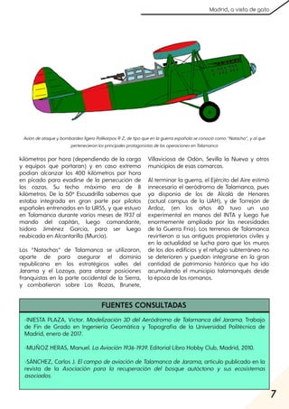 7
Madrid, a vista de gato
-INIESTA PLAZA, Víctor. Modelización 3D del Aeródromo de Talamanca del Jarama. Trabajo
de Fin de Grado en Ingeniería Geomática y Topografía de la Universidad Politécnica de
Madrid, enero de 2017.
-MUÑOZ HERAS, Manuel. LaAviación1936-1939. Editorial Libro Hobby Club, Madrid, 2010.
-SÁNCHEZ, Carlos J. Elcampo de aviación de Talamanca de Jarama, artículo publicado en la
revista de la Asociación para la recuperación del bosque autóctono y sus ecosistemas
asociados.
kilómetros por hora (dependiendo de la carga
y equipos que portaran) y en caso extremo
podían alcanzar los 400 kilómetros por hora
en picado para evadirse de la persecución de
los cazas. Su techo máximo era de 8
kilómetros. De la 50ª Escuadrilla sabemos que
estaba integrada en gran parte por pilotos
españoles entrenados en la URSS, y que estuvo
en Talamanca durante varios meses de 1937 al
mando del capitán, luego comandante,
Isidoro Jiménez García, para ser luego
reubicada en Alcantarilla (Murcia).
Los “Natachas” de Talamanca se utilizaron,
aparte de para asegurar el dominio
republicano en los estratégicos valles del
Jarama y el Lozoya, para atacar posiciones
franquistas en la parte occidental de la Sierra,
y combatieron sobre Las Rozas, Brunete,
Villaviciosa de Odón, Sevilla la Nueva y otros
municipios de esas comarcas.
Al terminar la guerra, el Ejército del Aire estimó
innecesario el aeródromo de Talamanca, pues
ya disponía de los de Alcalá de Henares
(actual campus de la UAH), y de Torrejón de
Ardoz, (en los años 40 tuvo un uso
experimental en manos del INTA y luego fue
enormemente ampliado por las necesidades
de la Guerra Fría). Los terrenos de Talamanca
revirtieron a sus antiguos propietarios civiles y
en la actualidad se lucha para que los muros
de los dos edificios y el refugio subterráneo no
se deterioren y puedan integrarse en la gran
cantidad de patrimonio histórico que ha ido
acumulando el municipio talamanqués desde
la época de los romanos.
AvióndeataqueybombardeoligeroPolikarpovR-Z, detipoqueenlaguerraespañolaseconociócomo“Natacha”, yalque
pertenecieronlosprincipalesprotagonistasdelasoperacionesenTalamanca
FUENTES CONSULTADAS
 