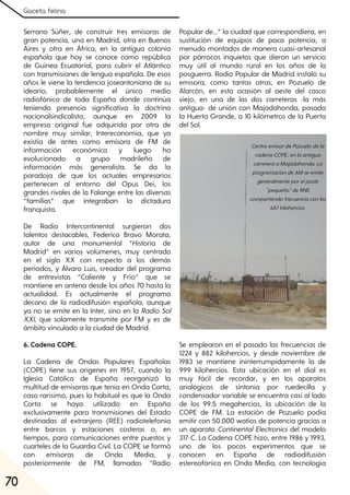 Gaceta felina
70
Serrano Súñer, de construir tres emisoras de
gran potencia, una en Madrid, otra en Buenos
Aires y otra en África, en la antigua colonia
española que hoy se conoce como república
de Guinea Ecuatorial, para cubrir el Atlántico
con transmisiones de lengua española. De esos
años le viene la tendencia joseantoniana de su
ideario, probablemente el único medio
radiofónico de toda España donde continúa
teniendo presencia significativa la doctrina
nacionalsindicalista, aunque en 2009 la
empresa original fue adquirida por otra de
nombre muy similar, Intereconomía, que ya
existía de antes como emisora de FM de
información económica y luego ha
evolucionado a grupo madrileño de
información más generalista. Se da la
paradoja de que los actuales empresarios
pertenecen al entorno del Opus Dei, los
grandes rivales de la Falange entre las diversas
“familias” que integraban la dictadura
franquista.
De Radio Intercontinental surgieron dos
talentos destacables, Federico Bravo Morata,
autor de una monumental “Historia de
Madrid” en varios volúmenes, muy centrada
en el siglo XX con respecto a los demás
períodos, y Álvaro Luis, creador del programa
de entrevistas “Caliente y Frío” que se
mantiene en antena desde los años 70 hasta la
actualidad. Es actualmente el programa
decano de la radiodifusión española, aunque
ya no se emite en la Inter, sino en la Radio Sol
XXI, que solamente transmite por FM y es de
ámbito vinculado a la ciudad de Madrid.
6. Cadena COPE.
La Cadena de Ondas Populares Españolas
(COPE) tiene sus orígenes en 1957, cuando la
Iglesia Católica de España reorganizó la
multitud de emisoras que tenía en Onda Corta,
caso rarísimo, pues lo habitual es que la Onda
Corta se haya utilizado en España
exclusivamente para transmisiones del Estado
destinadas al extranjero (REE) radiotelefonía
entre barcos y estaciones costeras o, en
tiempos, para comunicaciones entre puestos y
cuarteles de la Guardia Civil. La COPE se formó
con emisoras de Onda Media, y
posteriormente de FM, llamadas “Radio
Popular de...” la ciudad que correspondiera, en
sustitución de equipos de poca potencia, a
menudo montados de manera cuasi-artesanal
por párrocos inquietos que dieron un servicio
muy útil al mundo rural en los años de la
posguerra. Radio Popular de Madrid instaló su
emisora, como tantas otras, en Pozuelo de
Alarcón, en esta ocasión al oeste del casco
viejo, en una de las dos carreteras -la más
antigua- de unión con Majadahonda, pasada
la Huerta Grande, a 10 kilómetros de la Puerta
del Sol.
Se emplearon en el pasado las frecuencias de
1224 y 882 kilohercios, y desde noviembre de
1983 se mantiene ininterrumpidamente la de
999 kilohercios. Esta ubicación en el dial es
muy fácil de recordar, y en los aparatos
analógicos de sintonía por ruedecilla y
condensador variable se encuentra casi al lado
de los 99.5 megahercios, la ubicación de la
COPE de FM. La estación de Pozuelo podía
emitir con 50.000 watios de potencia gracias a
un aparato Continental Electronics del modelo
317-C. La Cadena COPE hizo, entre 1986 y 1993,
uno de los pocos experimentos que se
conocen en España de radiodifusión
estereofónica en Onda Media, con tecnología
CentroemisordePozuelodela
cadenaCOPE, enlaantigua
carreteraaMajadahonda. La
programacióndeAMseemite
generalmenteporelposte
"pequeño"deRNE
compartiendofrecuenciaconlos
657kilohercios.
 