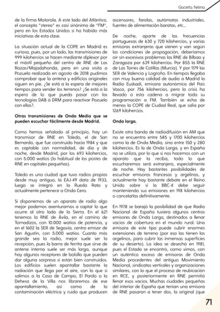 71
Gaceta felina
de la firma Motorola. A este lado del Atlántico,
el concepto “stereo” es casi sinónimo de “FM”,
pero en los Estados Unidos si ha habido más
iniciativas de esta clase.
La situación actual de la COPE en Madrid es
curiosa, pues, por un lado, las transmisiones de
999 kilohercios se hacen mediante diplexor por
el mástil pequeño del centro de RNE de Las
Rozas/Majadahonda, pero en una visita a
Pozuelo realizada en agosto de 2018 pudimos
comprobar que la antena y edificios originales
siguen en pie. ¿Se está a la espera de mejores
tiempos para vender los terrenos? ¿Se está a la
espera de lo que pueda pasar con las
tecnologías DAB ó DRM para reactivar Pozuelo
con ellas?.
Otras transmisiones de Onda Media que se
pueden escuchar fácilmente desde Madrid.
Como hemos señalado al principio, hay un
transmisor de RNE en Toledo, el de San
Bernardo, que fue construido hacia 1984 y que
es captable con normalidad, de día y de
noche, desde Madrid, por los 693 kilohercios,
con 5.000 watios (lo habitual de los postes de
RNE en capitales pequeñas).
Toledo es una ciudad que tuvo radios propias
desde muy antiguo, la EAJ-49 data de 1933,
luego se integró en la Rueda Rato y
actualmente pertenece a Onda Cero.
Si disponemos de un aparato de radio algo
mejor podemos aventurarnos a captar lo que
ocurre al otro lado de la Sierra. En el 621
tenemos la RNE de Ávila, en el camino de
Tornadizos, con 10.000 watios de potencia, y
en el 1602 la SER de Segovia, centro emisor de
San Agustín, con 5.000 watios. Cuanto más
grande sea la radio, mejor suele ser la
recepción, pues la barra de ferrita que sirve de
antena interna suele ser más larga, aunque
hay algunos receptores de bolsillo que pueden
dar alguna sorpresa si están bien construidos.
Los edificios suelen apantallar bastante la
radiación que llega por el aire, con lo que si
salimos a la Casa de Campo, El Pardo o la
Dehesa de la Villa nos libraremos de ese
apantallamiento, así como de la
contaminación eléctrica y ruido que producen
ascensores, farolas, autómatas industriales,
fuentes de alimentación baratas, etc...
De noche, aparte de las frecuencias
portuguesas de 630 y 720 kilohercios, y varias
emisoras extranjeras que vienen y van según
las condiciones de propagación, deberíamos
oir sin excesivos problemas las RNE de Bilbao y
Zaragoza por 639 kilohercios. Por 855 la RNE
de Las Torres de Cotillas (Murcia). Y por 1179 las
SER de Valencia y Logroño. En tiempos llegaba
con muy buena calidad de audio a Madrid la
Radio Euskadi, emisora autonómica del País
Vasco, por 756 kilohercios, pero la crisis ha
llevado a esta cadena a migrar toda su
programación a FM. También se echa de
menos la COPE de Ciudad Real, que salía por
1269 kilohercios.
Onda larga.
Existe otra banda de radiodifusión en AM que
no se encuentra entre 585 y 1700 kilohercios
como la de Onda Media, sino entre 150 y 280
kilohercios. Es la de Onda Larga, y en España
no se utiliza, por lo que si nos hacemos con un
aparato que la reciba, todo lo que
escucharemos será extranjero, especialmente
de noche. Hay bastantes posibilidades de
escuchar emisoras francesas y argelinas, y
actualmente hay bastante debate en el Reino
Unido sobre si la BBC-4 debe seguir
manteniendo sus emisiones en 198 kilohercios
o cancelarlas definitivamente.
En 1978 se barajó la posibilidad de que Radio
Nacional de España tuviera algunos centros
emisores de Onda Larga, destinados a llenar
vacíos de cobertura en el mundo rural. Una
emisora de este tipo puede cubrir enormes
extensiones de terreno (por eso las tienen los
argelinos, para cubrir las inmensas superficies
de su desierto). La idea se desechó en 1981,
pues el Estado se encontró, como vimos, con
un auténtico exceso de emisoras de Onda
Media procedentes del antiguo Movimiento
Nacional, sindicatos verticales y organizaciones
similares, con lo que el proceso de reubicación
en RCE, y posteriormente en RNE permitió
llenar esos vacíos. Muchas ciudades pequeñas
del interior de España que tenían una emisora
de RNE pasaron a tener dos, la original (que
 