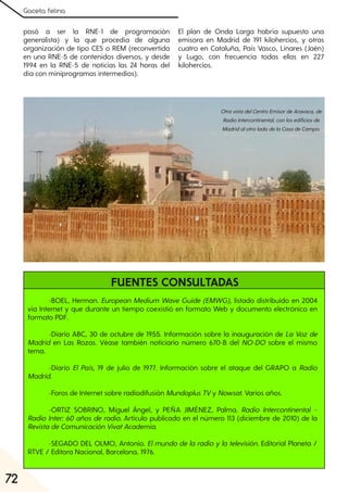 Gaceta felina
72
-BOEL, Herman. European Medium Wave Guide (EMWG), listado distribuido en 2004
vía Internet y que durante un tiempo coexistió en formato Web y documento electrónico en
formato PDF.
-Diario ABC, 30 de octubre de 1955. Información sobre la inauguración de La Voz de
Madrid en Las Rozas. Véase también noticiario número 670-B del NO-DO sobre el mismo
tema.
-Diario El País, 19 de julio de 1977. Información sobre el ataque del GRAPO a Radio
Madrid.
-Foros de Internet sobre radiodifusión MundoplusTVy Nowsat. Varios años.
-ORTIZ SOBRINO, Miguel Ángel, y PEÑA JIMÉNEZ, Palma. Radio Intercontinental –
Radio Inter: 60 años de radio. Artículo publicado en el número 113 (diciembre de 2010) de la
RevistadeComunicaciónVivatAcademia.
-SEGADO DEL OLMO, Antonio. Elmundo de la radio yla televisión. Editorial Planeta /
RTVE / Editora Nacional, Barcelona, 1976.
pasó a ser la RNE-1 de programación
generalista) y la que procedía de alguna
organización de tipo CES o REM (reconvertida
en una RNE-5 de contenidos diversos, y desde
1994 en la RNE-5 de noticias las 24 horas del
día con miniprogramas intermedios).
El plan de Onda Larga habría supuesto una
emisora en Madrid de 191 kilohercios, y otras
cuatro en Cataluña, País Vasco, Linares (Jaén)
y Lugo, con frecuencia todas ellas en 227
kilohercios.
FUENTES CONSULTADAS
OtravistadelCentroEmisordeAravaca, de
RadioIntercontinental, conlosedificiosde
MadridalotroladodelaCasadeCampo.
 