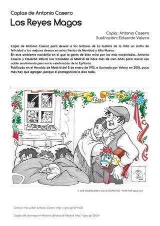 Copla: Antonio Casero
Ilustración: Eduardo Valero
Coplas de Antonio Casero
Los Reyes Magos
Copla de Antonio Casero para desear a los lectores de La Gatera de la Villa un sinfín de
felicidad y los mejores deseos en estas fiestas de Navidad y Año Nuevo.
En este ambiente navideño en el que la gente de bien mira por los más necesitados, Antonio
Casero y Eduardo Valero nos trasladan al Madrid de hace más de cien años para revivir ese
noble sentimiento pero en la celebración de la Epifanía.
Publicada en el Heraldo de Madrid del 5 de enero de 1913, e ilustrada por Valero en 2018, poco
más hay que agregar, porque el protagonista lo dice todo.
Conoce más sobre Antonio Casero: http://goo.gl/bFm621
Coplas deldomingo en Historia Urbana de Madrid: http://goo.gl/35IL6t
 