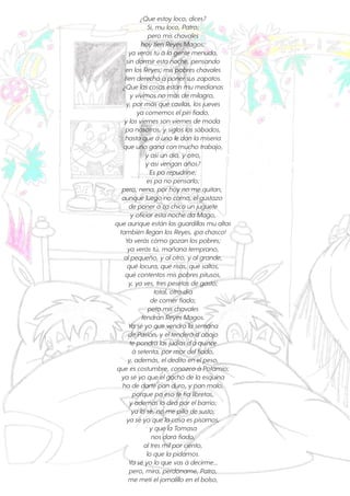 ¿Que estoy loco, dices?
Sí, mu loco, Patro;
pero mis chavales
hoy tien Reyes Magos;
ya verás tú á la gente menuda,
sin dormiresta noche, pensando
en los Reyes; mis pobres chavales
tien derecho á ponersus zapatos.
¿Que las cosas están mu medianas
y vivimos no más de milagro,
y, pormás que cavilas, los jueves
ya comemos elpirifiado,
y los viernes son viernes de moda
pa nosotros, y siglos los sábados,
hasta que á uno le dan la miseria
que uno gana con mucho trabajo,
y asíun día, y otro,
y asívengan años?
Es pa repudrirse;
es pa no pensarlo;
pero, nena, porhoy no me quitan,
aunque luego no coma, elgustazo
de ponerá ca chico un juguete
y oficiaresta noche da Mago,
que aunque están las guardillas mu altas
también llegan los Reyes, ¡pa chasco!
Ya verás cómo gozan los pobres;
ya verás tú, mañana temprano,
alpequeño, y alotro, y algrande,
qué locura, qué risas, qué saltos,
qué contentos mis pobres pitusos,
y, ya ves, tres pesetas de gasto;
total, otro día
de comerfiado;
pero mis chavales
tendrán Reyes Magos.
Ya sé yo que vendrá la semana
de Pasión, y eltendero d’abajo
te pondrá las judías d'á quince
á setenta, pormordelfiado,
y, además, eldedito en elpeso,
que es costumbre, conozco á Potamio;
ya sé yo que elgachó de la esquina
ha de darte pan duro, y pan malo,
porque pa eso te fía libretas,
y además lo dirá porelbarrio;
ya lo sé, no me pilla de susto;
ya sé yo que la cosa es pisarnos,
y que la Tomasa
nos dará fiado,
altres milporciento,
lo que la pidamos.
Ya sé yo lo que vas á decirme...
pero, mira, perdóname, Patro,
me metíeljornalillo en elbolso,
 