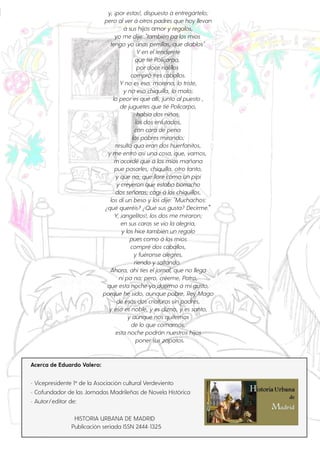 Acerca de Eduardo Valero:
- Vicepresidente 1º de la Asociación cultural Verdeviento
- Cofundador de las Jornadas Madrileñas de Novela Histórica
- Autor/editor de:
HISTORIA URBANA DE MADRID
Publicación seriada ISSN 2444-1325
y, ¡porestas!, dispuesto á entregártelo;
pero alverá otros padres que hoy llevan
á sus hijos amory regalos,
yo me dije: "también pa los míos
tengo yo unas perrillas, que diablos".
Yen eltenderete
que tié Policarpo,
pordoce rialillos
compró tres caballos.
Yno es eso, morena, lo triste,
y no eso chiquilla, lo malo;
lo peores qué allí, junto alpuesto ,
de juguetes que tié Policarpo,
había dos niños,
los dos enlutados,
con cara de pena
los pobres mirando;
resultó qua eran dos huerfanitos,
y me entró asíuna cosa, que, vamos,
m'acordé que á los míos mañana
pue pasarles, chiquilla, otro tanto,
y que na, que llore como un pipi
y creyeron que estaba borracho
dos señoras; cogíá los chiquillos,
los diun beso y los dije: "Muchachos:
¿qué queréis? ¿Qué sus gusta? Decirme."
Y, ¡angelitos!, los dos me miraron;
en sus caras se vio la alegría,
y los hice también un regalo
pues como á los míos
compré dos caballos,
y fuéronse alegres,
riendo y saltando.
Ahora, ahíties eljornal, que no llega
nipa na; pero, créeme, Patro,
que esta noche yo duermo á migusto,
porque he sido, aunque pobre, Rey Mago
de esas dos criaturas sin padres,
y eso es noble, y es dizno, y es santo,
y aunque nos quitemos
de lo que comamos,
esta noche podrán nuestros hijos
ponersus zapatos.
 