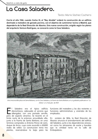 Madrid, a vista de gato
8
La Casa Saladero.
Texto: Mario Sáchez Cachero
El Saladero era el típico edificio
dieciochesco, adecuado al servicio que
albergaba, con una portada sencilla,
pero de aspecto atractivo. Se levantó en el
límite norte de la entonces amurallada villa,
junto a la Puerta de Santa Bárbara, en unos
terrenos comprados a Antonio Ponce de León,
duque de Arcos, cuyo coste ascendió a 85000
reales de vellón. La construcción tenía tres
plantas, reservándose la baja para las
funciones del matadero y las dos restantes a
funciones administrativas y viviendas de los
empleados.
En octubre de 1806, la Real Dirección de
Abastos anuncia el arrendamiento del edificio
del Saladero, junto a las dependencias anexas,
así como los almacenes de aceite y bacalao
que la entidad tenía en la calle de
Embajadores.
Corría el año 1768, cuando Carlos III, el “Rey Alcalde” ordenó la construcción de un edificio
destinado a matadero de ganado porcino, con el objetivo de suministrar tocino a Madrid, que
dependería de la Real Dirección de Abastos. Esta nueva construcción, erigida según los planos
del arquitecto Ventura Rodríguez, se conocería como la Casa Saladero.
UnairreconocibleplazadeSantaBárbara, conlaCasaSaladeroylaPuertadeSantaBárbara, enungrabadopublicadoen“La
Esfera”, el 27dejulio de1929.
 
