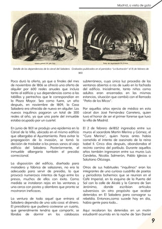 9
Madrid, a vista de gato
Poco duró la oferta, ya que a finales del mes
de noviembre de 1806 se ofreció una oferta de
alquiler por 600 reales anuales que incluía
tanto al edificio y sus dependencias como a las
tablillas y pertrechos que le correspondían en
la Plaza Mayor. Sea como fuere, un año
después, en noviembre de 1809, la Casa
Saladero era ofrecida de nuevo en alquiler. Los
nuevos inquilinos pagaron un total de 300
reales al año, ya que una parte del inmueble
estaba ocupado por un cuartel.
En junio de 1831 se produjo una epidemia en la
Cárcel de la Villa, ubicada en el mismo edificio
que albergaba el Ayuntamiento. Para evitar la
propagación de la invasión, se tomó la
decisión de trasladar a los presos sanos al viejo
edificio del Saladero. Posteriormente, el
inmueble albergaría también el presidio
correccional.
La disposición del edificio, diseñada para
matadero y fábrica de salazones, no era la
adecuada para servir de presidio, lo que
provocó numerosos intentos de fuga entre los
presos, muchos de ellos con éxito. Como
medida se instalaron rejas en las ventanas y
una cerca con postes y alambres que pronto se
mostraron ineficaces.
La ventura de todo aquel que entrara al
Saladero dependía de una sola cosa: el dinero.
El presidiario que pudiera costearse un cuarto,
que generalmente tendría que compartir, se
libraba de dormir en los calabozos
subterráneos, cuya única luz procedía de las
ventanas abiertas a ras de suelo en la fachada
del edificio. Inicialmente, tanto niños como
adultos eran encerrados en las mismas
estancias, situación que cambió con el llamado
”Patio de los Micos”.
Por aquellos años ejercía de médico en esta
cárcel don José Fernández Carretero, quien
tuvo el honor de ser el primer forense que tuvo
la villa de Madrid.
El 2 de febrero de1852 ingresaba entre sus
muros el sacerdote Martín Merino y Gómez, el
“Cura Merino”, quien horas antes había
cometido el intento de asesinato de la reina
Isabel II. Cinco días después, abandonaba el
recinto camino del patíbulo. Durante aquellos
años también ingresaron entre sus muros Luis
Candelas, Nicolás Salmerón, Pablo Iglesias o
Salutiano Olózaga.
Otros de sus habituales “inquilinos” eran los
integrantes de una curiosa cuadrilla de poetas
y periodistas bohemios que se reunían en el
Café Imperial, en la esquina de la Puerta del
Sol con la calle de Alcalá y la Carrera de San
Jerónimo, donde escribían artículos
subversivos sin otro propósito que acabar
detenidos en El Saladero para consagrar su
rebeldía. Entonces,como sucede hoy en día,
había gente para todo...
Aquí recalaron los detenidos en un motín
estudiantil ocurrido en la noche de San Daniel
DetalledelasdependenciasdelacárceldelSaladero. Grabadospublicadosenelperiódico“LaIlustración”el15defebrerode
1851.
 