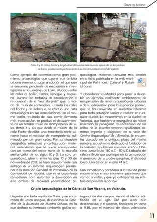 11
Gaceta felina
Como ejemplo del potencial como gran yaci-
miento arqueológico que supone este ámbito
urbano venimos a sacar a colación el que aún
se encuentra pendiente de excavación e inves-
tigación en los jardines de Larra, situados entre
las calles de Bailén, Factor, Rebeque y Reque-
na. Durante los trabajos de consolidación y
restauración de la “muralla-pretil” que, a mo-
do de muro de contención, sustenta las calles
del Factor y de Rebeque, se efectuó una cata
arqueológica en sus inmediaciones, en el mis-
mo jardín, resultado del cual, como elemento
más espectacular, se produjo el descubrimien-
to de un notable muro de mampostería de sí-
lex (fotos 9 y 10) que desde el murete de la
calle Factor describe una trayectoria norte-su-
roeste hacia el mirador de mampostería, cul-
minado por un gran cedro. Por su situación
geográfica, estructura y configuración mate-
rial, entendemos que se puede corresponder
con un tramo del sector norte de la muralla
emiral-califal de los siglos IX y X. La cata ar-
queológica, abierta entre los días 10 y 30 de
noviembre de 2018, se tapó seguidamente con
entrega de un informe arqueológico prelimi-
nar a la Dirección General de Patrimonio de la
Comunidad de Madrid, que es el organismo
competente para autorizar la excavación en
este ámbito de máxima potencialidad ar-
queológica. Podemos consultar más detalles
en la ficha publicada en la web muni-
cipal de Patrimonio Cultural y Paisaje
Urbano:
Y abandonamos Madrid para pasar a descri-
bir un ejemplo, realmente emblemático, de
recuperación de restos arqueológicos urbanos
y de su adecuación para la exposición pública,
que se ha convertido en auténtico referente
para toda actuación similar a realizar en cual-
quier ciudad. Lo encontramos en la ciudad de
Valencia, que también se enorgullece de haber
realizado la prodigiosa musealización de los
restos de la Valentia romano-republicana, ro-
mana imperial y visigótica, en su sede del
Centro Arqueológico de l´Almoina. Se encuen-
tra ubicado en la antigua plaza del mismo
nombre, actualmente dedicada al fundador de
la Valentia republicana romana, el cónsul Dé-
cimo Junio Bruto (180 a.C - 113 a.C.), abuelo del
célebre Bruto que participó en la conspiración
y asesinato de su padre adoptivo, el dictador
Cayo Julio César, en el año 44 a.C.
Casi inmediato y paredaño a la referida plaza
encontramos el impresionante yacimiento que
vamos a visitar, y que ya anticipamos en el tí-
tulo del presente reportaje:
Fotos9y10:Vistasfrontalylongitudinaldelaestructuramurariaaparecidaenlosjardines
deLarra, posiblementepertenecientealrecintoamuralladoemiraldelsigloIX.
Cripta Arqueológica de la Cárcel de San Vicente, en Valencia.
Llegados a la bella capital del Turia, y en el co-
razón del casco antiguo, descubrimos la Cate-
dral de la Asunción de Nuestra Señora, en la
que destaca su hermoso cimborrio gótico oc-
togonal de dos cuerpos, siendo el inferior edi-
ficado en el siglo XIV por autor aún
desconocido; y el superior, finalizado en torno
a 1430, por el maestro de obras valenciano
 