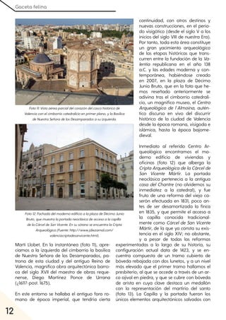 Gaceta felina
12
Martí Llobet. En la instantánea (foto 11), apre-
ciamos a la izquierda del cimborrio la basílica
de Nuestra Señora de los Desamparados, pa-
trona de esta ciudad y del antiguo Reino de
Valencia, magnífica obra arquitectónica barro-
ca del siglo XVII del maestro de obras reque-
nense, Diego Martínez Ponce de Urrana
(¿1611?-post. 1675).
En este entorno se hallaba el antiguo foro ro-
mano de época imperial, que tendría cierta
continuidad, con otros destinos y
nuevas construcciones, en el perio-
do visigótico (desde el siglo V a los
inicios del siglo VIII de nuestra Era).
Por tanto, toda esta área constituye
un gran yacimiento arqueológico
de las etapas históricas que trans-
curren entre la fundación de la Va-
lentia republicana en el año 138
a.C. y las edades moderna y con-
temporánea, habiéndose creado
en 2007, en la plaza de Décimo
Junio Bruto, que en la foto que he-
mos reseñado anteriormente se
adivina tras el cimborrio catedrali-
cio, un magnífico museo, el Centro
Arqueológico de l´Almoina, autén-
tico discurso en vivo del discurrir
histórico de la ciudad de Valencia
desde la época romana, visigoda e
islámica, hasta la época bajome-
dieval.
Inmediato al referido Centro Ar-
queológico encontramos el mo-
derno edificio de viviendas y
oficinas (foto 12) que alberga la
CriptaArqueológicadelaCárcelde
San Vicente Mártir. La portada
neoclásica pertenecía a la antigua
casa del Chantre (no olvidemos su
inmediatez a la catedral), y fue
fruto de una reforma del viejo ca-
serón efectuada en 1831, poco an-
tes de ser desamortizada la finca
en 1835, y que permite el acceso a
la capilla conocida tradicional-
mente como Cárcelde San Vicente
Mártir, de la que ya consta su exis-
tencia en el siglo XIV; no obstante,
y a pesar de todas las reformas
experimentadas a lo largo de su historia, su
configuración actual data de 1423, y se en-
cuentra compuesta de un tramo cubierto de
bóveda rebajada con dos lunetos, y a un nivel
más elevado que el primer tramo hallamos el
presbiterio, al que se accede a través de un ar-
co ojival en piedra, y que se cubre con bóveda
de arista en cuya clave destaca un medallón
con la representación del martirio del santo
(foto 13). La Capilla y la portada fueron los
únicos elementos arquitectónicos salvados con
Foto11:Vistaaéreaparcialdelcorazóndelcascohistóricode
Valenciaconelcimborriocatedralicioenprimerplano, ylaBasílica
deNuestraSeñoradelosDesamparadosasuizquierda.
Foto12:FachadadelmodernoedificioalaplazadeDécimoJunio
Bruto, quemuestralaportadaneoclásicadeaccesoalacapilla
delaCárceldeSanVicente. EnsusótanoseencuentralaCripta
Arqueológica(Fuente:http://www.jdiezarnal.com/
valenciacriptadesanvicente.html).
 
