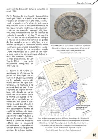 13
Gaceta felina
motivo de la demolición del viejo inmueble en
el año 1988.
Por la Sección de Investigación Arqueológica
Municipal (SIAM) de Valencia se iniciaron exca-
vaciones en el solar en el año 1989, constitu-
yendo el resultado más relevante, entre otros
muy notables como el rescate de elementos de
las etapas romana e islámica, el descubrimien-
to de un mausoleo de cronología visigótica,
vinculado indudablemente con la catedral de
Valentia, levantada en el siglo VI de nuestra
Era. Una vez excavado el yacimiento, del que
se rescató un notabilísimo conjunto de piezas
de los periodos romano, visigótico y mu-
sulmán, se adaptó el sótano del edificio recién
construido como museo arqueológico exposi-
tivo para albergar la que sería denominada
Cripta Arqueológica de la Cárcelde San Vicen-
te para mostrar su pieza principal, el denomi-
nado Mausoleo de Justiniano
o, más propiamente, de San
Vicente Mártir, y que sería
oficialmente inaugurado en
1998 (foto 14).
El acceso a la Cripta Ar-
queológica se efectúa por la
plaza del Arzobispo, en su
número 1, situado justamente
en la fachada trasera del
nuevo edificio del que con-
templamos la fachada a la
plaza de Décimo Junio Bruto.
La puerta de ingreso al vestí-
bulo está dotada de varios
escalones ascendentes desde
la misma vía pública, al ha-
llarse dicho vestíbulo en un
entresuelo; tras pasar el con-
trol de acceso que atiende el
funcionario municipal, debe-
mos descender dos tramos de
escalones dotados de plata-
forma elevadora para perso-
nas de movilidad reducida, y
de esta forma acceder final-
mente al sótano del moderno
edificio, que se encuentra
perfectamente adaptado a su
función didáctica, ya que está
provisto de sistema audiovi-
Foto13:Medallónenlaclavedelabóvedadelacapilladela
CárceldeSanVicente, conrepresentacióndelmartiriodel
santo(Fuente:http://www.jdiezarnal.com/
valenciacriptadesanvicente.html).
Foto14:PlantageneraldelconjuntodelCentroArqueológicodeL´Almoina(al
norte). Elconjuntoepiscopal(alsur), conindicacióndelasplantasdelacatedral,
elbaptisterio, ylaCriptaArqueológicadelaCárceldeSanVicenteMártir, en
tonoazul. Entonogrisseresaltanloselementosarquitectónicosquese
encuentranalavista, pertenecientesalperiodovisigodo
(Fuente:WikimediaCommons. Autor:Falconaumanni).
 