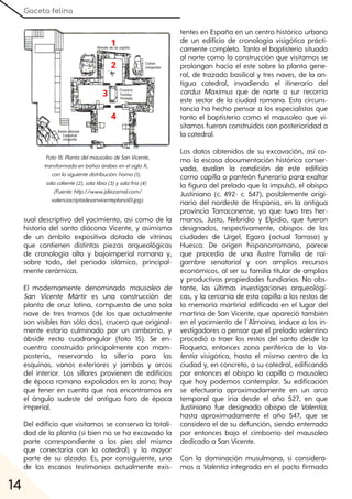 Gaceta felina
14
sual descriptivo del yacimiento, así como de la
historia del santo diácono Vicente, y asimismo
de un ámbito expositivo dotado de vitrinas
que contienen distintas piezas arqueológicas
de cronología alto y bajoimperial romana y,
sobre todo, del período islámico, principal-
mente cerámicas.
El modernamente denominado mausoleo de
San Vicente Mártir es una construcción de
planta de cruz latina, compuesta de una sola
nave de tres tramos (de los que actualmente
son visibles tan sólo dos), crucero que original-
mente estaría culminado por un cimborrio, y
ábside recto cuadrangular (foto 15). Se en-
cuentra construida principalmente con mam-
postería, reservando la sillería para las
esquinas, vanos exteriores y jambas y arcos
del interior. Los sillares provienen de edificios
de época romana expoliados en la zona; hay
que tener en cuenta que nos encontramos en
el ángulo sudeste del antiguo foro de época
imperial.
Del edificio que visitamos se conserva la totali-
dad de la planta (si bien no se ha excavado la
parte correspondiente a los pies del mismo
que conectaría con la catedral) y la mayor
parte de su alzado. Es, por consiguiente, uno
de los escasos testimonios actualmente exis-
tentes en España en un centro histórico urbano
de un edificio de cronología visigótica prácti-
camente completo. Tanto el baptisterio situado
al norte como la construcción que visitamos se
prolongan hacia el este sobre la planta gene-
ral, de trazado basilical y tres naves, de la an-
tigua catedral, invadiendo el itinerario del
cardus Maximus que de norte a sur recorría
este sector de la ciudad romana. Esta circuns-
tancia ha hecho pensar a los especialistas que
tanto el baptisterio como el mausoleo que vi-
sitamos fueron construidos con posterioridad a
la catedral.
Los datos obtenidos de su excavación, así co-
mo la escasa documentación histórica conser-
vada, avalan la condición de este edificio
como capilla o panteón funerario para exaltar
la figura del prelado que la impulsó, el obispo
Justiniano (c. 492- c. 547), posiblemente origi-
nario del nordeste de Hispania, en la antigua
provincia Tarraconense, ya que tuvo tres her-
manos, Justo, Nebridio y Elpidio, que fueron
designados, respectivamente, obispos de las
ciudades de Urgel, Egara (actual Tarrasa) y
Huesca. De origen hispanorromano, parece
que procedía de una ilustre familia de rai-
gambre senatorial y con amplios recursos
económicos, al ser su familia titular de amplias
y productivas propiedades fundiarias. No obs-
tante, las últimas investigaciones arqueológi-
cas, y la cercanía de esta capilla a los restos de
la memoria martirial edificada en el lugar del
martirio de San Vicente, que apareció también
en el yacimiento de l´Almoina, induce a los in-
vestigadores a pensar que el prelado valentino
procedió a traer los restos del santo desde la
Roqueta, entonces zona periférica de la Va-
lentia visigótica, hasta el mismo centro de la
ciudad y, en concreto, a su catedral, edificando
por entonces el obispo la capilla o mausoleo
que hoy podemos contemplar. Su edificación
se efectuaría aproximadamente en un arco
temporal que iría desde el año 527, en que
Justiniano fue designado obispo de Valentia,
hasta aproximadamente el año 547, que se
considera el de su defunción, siendo enterrado
por entonces bajo el cimborrio del mausoleo
dedicado a San Vicente.
Con la dominación musulmana, si considera-
mos a Valentia integrada en el pacto firmado
Foto15:PlantadelmausoleodeSanVicente,
transformadaenbañosárabesenelsigloX,
conlasiguientedistribución:horno(1),
salacaliente(2), salatibia(3)ysalafría(4)
(Fuente:http://www.jdiezarnal.com/
valenciacriptadesanvicenteplano01.jpg).
 