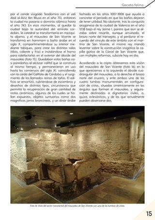 15
Gaceta felina
por el conde visigodo Teodomiro con el valí
Abd al-Aziz Ibn Musa en el año 713, entonces
la ciudad no pasaría a dominio islámico hasta
el año 743. En esos momentos, al quedar la
ciudad bajo la autoridad del emirato cor-
dobés, la catedral se transformaría en mezqui-
ta aljama, y el mausoleo de San Vicente se
transformó en hammam o baño árabe en el
siglo X, compartimentándose su interior me-
diante tabiques, para crear las distintas salas
(tibia, caliente y fría) e instalándose el horno
para calefactarlas en el exterior del ábside del
mausoleo (foto 15). Quedaban estos baños ca-
si paredaños al alcázar califal que se construía
al mismo tiempo, y permanecieron en uso
hasta los comienzos del siglo XI, coincidiendo
con la caída del Califato de Córdoba y el surgi-
miento de los llamados reinos de taifas. El edi-
ficio se amortizó, cubriéndose de escombros y
desechos de distintos tipos, circunstancia que
permitió la recuperación de gran cantidad de
restos cerámicos, algunos de los cuales se ha-
llan expuestos, objetos suntuarios como dos
magníficos jarros broncíneos, y un dinar árabe
fechado en los años 1007-1008 que ayuda a
concretar el período en que los baños dejaron
de tener utilidad. No obstante, tras la conquista
aragonesa de la ciudad de Valencia en el año
1238 bajo el rey Jaime I, parece que aún se al-
zaba sobre rasante, aunque arruinado, el
brazo norte del transepto, y al perdurar el re-
cuerdo del vínculo de este ámbito con el mar-
tirio de San Vicente, el mismo rey mandó
levantar sobre la construcción visigótica la ca-
pilla gótica de la Cárcel de San Vicente que,
con múltiples reformas, subsiste hoy en día.
Accediendo a la cripta obtenemos esta visión
del mausoleo de San Vicente (foto 16) en la
que apreciamos a la izquierda el ábside cua-
drangular del mausoleo, a la derecha el brazo
norte del crucero, y ente ambos una de las
cuatro tumbas monumentales en configura-
ción de cistas, situadas simétricamente en los
ángulos que forman el mausoleo, y segura-
mente destinadas a dignatarios civiles, o,
quizá, eclesiásticos, y de las que actualmente
pueden observarse dos.
Foto16:VistadelsectornororientaldelmausoleodeSanVicenteconunadelastumbasdecistas.
 