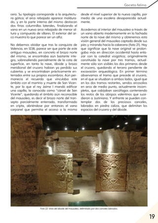 19
Gaceta felina
cero. Su tipología corresponde a la arquitectu-
ra gótica; el arco rebajado aparece moldura-
do, y en la parte interna del mismo destacan
dos finas columnillas laterales, finalizando el
vano en un nuevo arco rebajado de menor al-
tura y compuesto de sillares. El exterior del ar-
co muestra lo que parece ser un alfiz.
No debemos olvidar que tras la conquista de
Valencia, en 1238, parece ser que parte de este
antiguo mausoleo, en concreto el brazo norte
del mismo, se encontraba aún bastante ínte-
gro, sobresaliendo parcialmente de la cota de
superficie, en tanto la nave, ábside y brazo
meridional del crucero habían ya perdido sus
cubiertas y se encontraban prácticamente en-
terrados entre sus propios escombros. Aún per-
manecía el recuerdo que vinculaba este
ámbito con el martirio y muerte de San Vicen-
te, por lo que el rey Jaime I mandó edificar
una capilla, la conocida como “cárcel de San
Vicente”, quedando el ámbito aún reconocible
del mausoleo, es decir el brazo norte del tran-
septo parcialmente enterrado, transformado
en cripta, abriéndose por entonces el vano
carpanel que permitía el acceso a la misma
desde el nivel superior de la nueva capilla, por
medio de una escalera desaparecida actual-
mente.
Accedemos al interior del mausoleo a través de
un vano abierto modernamente en la fachada
norte de la nave del mismo y obtenemos esta
visión general del mausoleo captada desde sus
pies y mirando hacia la cabecera (foto 21). Hay
que significar que la nave original se prolon-
gaba más en dirección occidental hasta enla-
zar con la catedral visigótica; originalmente
constituida la nave por tres tramos, actual-
mente sólo son visibles los dos primeros desde
el crucero, quedando el tercero pendiente de
excavación arqueológica. En primer término
observamos el tramo que precede al crucero,
en el que se situaban a ambos lados, igual que
en los dos tramos restantes, sendos arcosolios
en arco de medio punto, actualmente incom-
pletos, que cobijaban sarcófagos conteniendo
los restos de los obispos valentinos que suce-
dieron a Justiniano. Y enfrente se pueden con-
templar dos de los preciosos canceles,
labrados en piedra caliza, que delimitan los
espacios del crucero y del ábside.
Foto22:Vistadelábsidedelmausoleo, delimitadopordoscanceleslabrados.
 