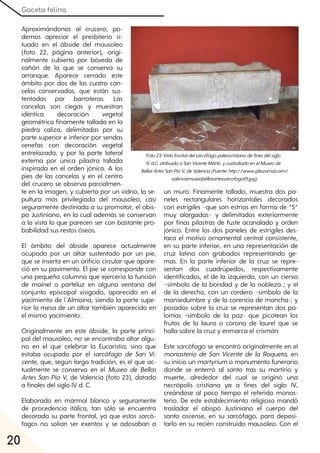Gaceta felina
20
Aproximándonos al crucero, po-
demos apreciar el presbiterio si-
tuado en el ábside del mausoleo
(foto 22, página anterior), origi-
nalmente cubierto por bóveda de
cañón de la que se conserva su
arranque. Aparece cerrado este
ámbito por dos de las cuatro can-
celas conservadas, que están sus-
tentadas por barroteras. Las
cancelas son ciegas y muestran
idéntica decoración vegetal
geométrica finamente tallada en la
piedra caliza, delimitadas por su
parte superior e inferior por sendas
cenefas con decoración vegetal
entrelazada, y por la parte lateral
externa por única pilastra tallada
inspirada en el orden jónico. A los
pies de las cancelas y en el centro
del crucero se observa parcialmen-
te en la imagen, y cubierta por un vidrio, la se-
pultura más privilegiada del mausoleo, casi
seguramente destinada a su promotor, el obis-
po Justiniano, en la cual además se conservan
a la vista lo que parecen ser con bastante pro-
babilidad sus restos óseos.
El ámbito del ábside aparece actualmente
ocupado por un altar sustentado por un pie,
que se inserta en un orificio circular que apare-
ció en su pavimento. El pie se corresponde con
una pequeña columna que ejercería la función
de mainel o parteluz en alguna ventana del
conjunto episcopal visigodo, aparecido en el
yacimiento de l´Almoina, siendo la parte supe-
rior la mesa de un altar también aparecido en
el mismo yacimiento.
Originalmente en este ábside, la parte princi-
pal del mausoleo, no se encontraba altar algu-
no en el que celebrar la Eucaristía, sino que
estaba ocupado por el sarcófago de San Vi-
cente, que, según larga tradición, es el que ac-
tualmente se conserva en el Museo de Bellas
Artes San Pío V, de Valencia (foto 23), datado
a finales del siglo IV d. C.
Elaborado en mármol blanco y seguramente
de procedencia itálica, tan sólo se encuentra
decorada su parte frontal, ya que estos sarcó-
fagos no solían ser exentos y se adosaban a
un muro. Finamente tallado, muestra dos pa-
neles rectangulares horizontales decorados
con estrígiles −que son estrías en forma de “S”
muy alargadas− y delimitados exteriormente
por finas pilastras de fuste acanalado y orden
jónico. Entre los dos paneles de estrígiles des-
taca el motivo ornamental central consistente,
en su parte inferior, en una representación de
cruz latina con grabados representando ge-
mas. En la parte inferior de la cruz se repre-
sentan dos cuadrúpedos, respectivamente
identificados, el de la izquierda, con un ciervo
–símbolo de la bondad y de la nobleza-; y el
de la derecha, con un cordero –símbolo de la
mansedumbre y de la carencia de mancha-; y
posados sobre la cruz se representan dos pa-
lomas –símbolo de la paz- que picotean los
frutos de la laura o corona de laurel que se
halla sobre la cruz y enmarca el crismón.
Este sarcófago se encontró originalmente en el
monasterio de San Vicente de la Roqueta, en
su inicio un martyrium o monumento funerario
donde se enterró al santo tras su martirio y
muerte, alrededor del cual se originó una
necrópolis cristiana ya a fines del siglo IV,
creándose al poco tiempo el referido monas-
terio. De este establecimiento religioso mandó
trasladar el obispo Justiniano el cuerpo del
santo oscense, en su sarcófago, para deposi-
tarlo en su recién construido mausoleo. Con el
Foto23:Vistafrontaldelsarcófagopaleocristianodefinesdelsiglo
IVd.C. atribuidoaSanVicenteMártir, ycustodiadoenelMuseode
BellasArtesSanPíoV, deValencia(Fuente:http://www.jdiezarnal.com/
valenciamuseobellasartessarcofago01.jpg).
 