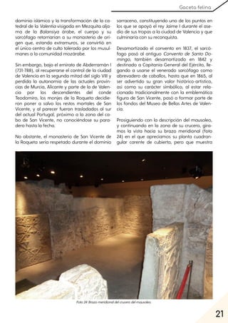 21
Gaceta felina
dominio islámico y la transformación de la ca-
tedral de la Valentia visigoda en Mezquita alja-
ma de la Balansiya árabe, el cuerpo y su
sarcófago retornarían a su monasterio de ori-
gen que, estando extramuros, se convirtió en
el único centro de culto tolerado por los musul-
manes a la comunidad mozárabe.
Sin embargo, bajo el emirato de Abderramán I
(731-788), al recuperarse el control de la ciudad
de Valencia en la segunda mitad del siglo VIII y
perdida la autonomía de las actuales provin-
cias de Murcia, Alicante y parte de la de Valen-
cia por los descendientes del conde
Teodomiro, los monjes de la Roqueta decidie-
ron poner a salvo los restos mortales de San
Vicente, y al parecer fueron trasladados al sur
del actual Portugal, próximo a la zona del ca-
bo de San Vicente, no conociéndose su para-
dero hasta la fecha.
No obstante, el monasterio de San Vicente de
la Roqueta sería respetado durante el dominio
sarraceno, constituyendo uno de los puntos en
los que se apoyó el rey Jaime I durante el ase-
dio de sus tropas a la ciudad de Valencia y que
culminaría con su reconquista.
Desamortizado el convento en 1837, el sarcó-
fago pasó al antiguo Convento de Santo Do-
mingo, también desamortizado en 1842 y
destinado a Capitanía General del Ejército, lle-
gando a usarse el venerado sarcófago como
abrevadero de caballos, hasta que en 1865, al
ser advertido su gran valor histórico-artístico,
así como su carácter simbólico, al estar rela-
cionado tradicionalmente con la emblemática
figura de San Vicente, pasó a formar parte de
los fondos del Museo de Bellas Artes de Valen-
cia.
Prosiguiendo con la descripción del mausoleo,
y continuando en la zona de su crucero, gira-
mos la vista hacia su brazo meridional (foto
24) en el que apreciamos su planta cuadran-
gular carente de cubierta, pero que muestra
Foto24:Brazomeridionaldelcrucerodelmausoleo.
 