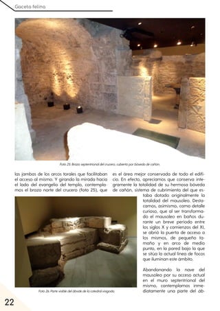 Gaceta felina
22
las jambas de los arcos torales que facilitaban
el acceso al mismo. Y girando la mirada hacia
el lado del evangelio del templo, contempla-
mos el brazo norte del crucero (foto 25), que
es el área mejor conservada de todo el edifi-
cio. En efecto, apreciamos que conserva ínte-
gramente la totalidad de su hermosa bóveda
de cañón, sistema de cubrimiento del que es-
taba dotado originalmente la
totalidad del mausoleo. Desta-
camos, asimismo, como detalle
curioso, que al ser transforma-
do el mausoleo en baños du-
rante un breve período entre
los siglos X y comienzos del XI,
se abrió la puerta de acceso a
los mismos, de pequeño ta-
maño y en arco de medio
punto, en la pared bajo la que
se sitúa la actual línea de focos
que iluminan este ámbito.
Abandonando la nave del
mausoleo por su acceso actual
en el muro septentrional del
mismo, contemplamos inme-
diatamente una parte del áb-
Foto25:Brazoseptentrionaldelcrucero, cubiertoporbóvedadecañón.
Foto26:Partevisibledelábsidedelacatedralvisigoda.
 