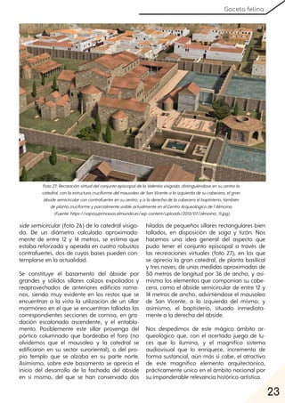 23
Gaceta felina
side semicircular(foto 26) de la catedral visigo-
da. De un diámetro calculado aproximada-
mente de entre 12 y 14 metros, se estima que
estaba reforzada y apeada en cuatro robustos
contrafuertes, dos de cuyas bases pueden con-
templarse en la actualidad.
Se constituye el basamento del ábside por
grandes y sólidos sillares calizos expoliados y
reaprovechados de anteriores edificios roma-
nos, siendo muy evidente en los restos que se
encuentran a la vista la utilización de un sillar
marmóreo en el que se encuentran talladas las
correspondientes secciones de cornisa, en gra-
dación escalonada ascendente, y el entabla-
mento. Posiblemente este sillar provenga del
pórtico columnado que bordeaba el foro (no
olvidemos que el mausoleo y la catedral se
edificaron en su sector suroriental), o del pro-
pio templo que se alzaba en su parte norte.
Asimismo, sobre este basamento se aprecia el
inicio del desarrollo de la fachada del ábside
en sí mismo, del que se han conservado dos
hiladas de pequeños sillares rectangulares bien
tallados, en disposición de soga y tizón. Nos
hacemos una idea general del aspecto que
pudo tener el conjunto episcopal a través de
las recreaciones virtuales (foto 27), en las que
se aprecia la gran catedral, de planta basilical
y tres naves, de unas medidas aproximadas de
50 metros de longitud por 36 de ancho, y asi-
mismo los elementos que componían su cabe-
cera, como el ábside semicircular de entre 12 y
14 metros de ancho, advirtiéndose el mausoleo
de San Vicente, a la izquierda del mismo; y
asimismo, el baptisterio, situado inmediata-
mente a la derecha del ábside.
Nos despedimos de este mágico ámbito ar-
queológico que, con el acertado juego de lu-
ces que lo ilumina, y el magnífico sistema
audiovisual que lo enriquece, incrementa de
forma sustancial, aún más si cabe, el atractivo
de este magnífico elemento arquitectónico,
prácticamente único en el ámbito nacional por
su imponderable relevancia histórico-artística.
Foto27:RecreaciónvirtualdelconjuntoepiscopaldelaValentiavisigoda, distinguiéndoseensucentrola
catedral, conlaestructuracruciformedelmausoleodeSanVicentealaizquierdadesucabecera, elgran
ábsidesemicircularconcontrafuertesensucentro, yaladerechadelacabeceraelbaptisterio, también
deplantacruciformeyparcialmentevisibleactualmenteenelCentroArqueológicodel´Almoina
(Fuente:https://saposyprincesas.elmundo.es/wp-content/uploads/2013/07/almoina_11.jpg).
 
