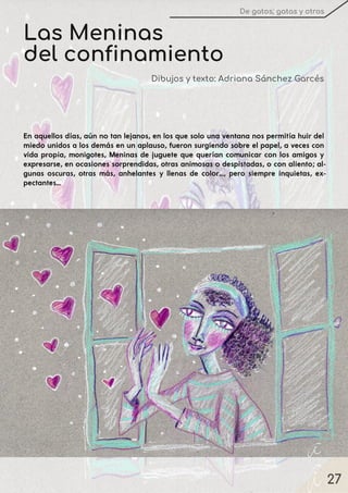 27
De gatos, gatas y otros
Las Meninas
del confinamiento
Dibujos y texto: Adriana Sánchez Garcés
En aquellos días, aún no tan lejanos, en los que solo una ventana nos permitía huir del
miedo unidos a los demás en un aplauso, fueron surgiendo sobre el papel, a veces con
vida propia, monigotes, Meninas de juguete que querían comunicar con los amigos y
expresarse, en ocasiones sorprendidas, otras animosas o despistadas, o con aliento; al-
gunas oscuras, otras más, anhelantes y llenas de color…, pero siempre inquietas, ex-
pectantes...
 