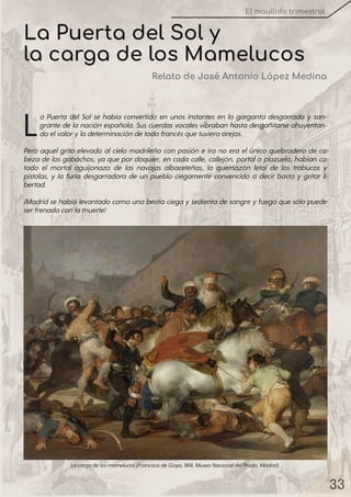 33
El maullido trimestral
La Puerta del Sol se había convertido en unos instantes en la garganta desgarrada y san-
grante de la nación española. Sus cuerdas vocales vibraban hasta desgañitarse ahuyentan-
doelvaloryladeterminacióndetodofrancésquetuvieraorejas.
Pero aquel grito elevado al cielo madrileño con pasión e ira no era el único quebradero de ca-
beza de los gabachos, ya que pordoquier, en cada calle, callejón, portalo plazuela, habían ca-
tado el mortal aguijonazo de las navajas albaceteñas, la quemazón letal de los trabucos y
pistolas, y la furia desgarradora de un pueblo ciegamente convencido a decir basta y gritar li-
bertad.
¡Madridsehabíalevantadocomounabestiaciegaysedientadesangreyfuegoquesólopuede
serfrenadaconlamuerte!
Lacargadelosmamelucos(FranciscodeGoya, 1814, MuseoNacionaldelPrado, Madrid).
La Puerta del Sol y
la carga de los Mamelucos
Relato de José Antonio López Medina
 