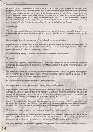 El maullido trimestral
34
La Puerta delSolbramaba con ira en medio de aquelcaos de gritos, arengas, maldiciones e im-
properios, mientras que, entremezclados con la muchedumbre, se pueden observara personas
heridas que discutiendo con sus amigos y familiares para que les permitieran seguir luchando,
madres portando en una mano unas tijeras yen las otras a sus hijos, ancianos arrugados ymal-
trechos alzando sus garrotes alcielo, jóvenes acelerados que, con los ojos desorbitados recogen
las armas lanzadas por otros compatriotas desde los balcones de las casas aledañas mientras,
otrostantos, pidenlosfusilesalosgranaderosdemarinadelaCasadeCorreos.
¡Madridruge!
Ylos franceses despistados que tienen la mala fortuna de perderse entre sus calles yapareceren
la Puerta delSolson inmediatamente golpeados yacuchillados hasta la muerte con saña ycóle-
ra.
Peroentonces, dadosloscuartosporelreloj, elsuelocomienzaatemblar…
El gentío gira sus rostros hacia el este mientras el griterío disminuye durante unos segundos su
volumen… Las madres aprietan las manos desus hijos… Elcorazón delos jóvenes seacelera… Los
ancianosfruncenelceñoyaprietansusmandíbulas…
Larespiraciónseagitaylabocasesecamientraselcorazónlatedesbocado…
Yavienen…
Encuestióndesegundos, surgiendodesdelaCalleAlcaláylaCarreradeSanJerónimo, aparecen
a la carga los Escuadrones de Cazadores y los Mamelucos de la Guardia Imperial dirigidos por
Daumesnil.
Los primeros instantes de confusión son rápidamente olvidados cuando las gentes allícongrega-
das reaccionan. En un acto desesperado, intentan inútilmente abrirles pasillos para que sus car-
gasseanmenosefectivas, peroaquellonofunciona…
Enpocosminutoslasangrecorreporelsueloadoquinado…
Peroaqueldramanovaadeteneraunpueblodeterminadoamorir…
Rápidamente, como lobos sedientos de sangre, se arrojan contra los caballos y sus jinetes entre
alaridos desorbitados. Las navajas de los hombres ylas tijeras de las mujeres abren en canallos
vientres de los animales yseccionan sus corvas mientras los jinetes egipcios son proyectados con
odioalescurridizosueloparaluego, seracuchilladosydegollados.
Mientras tanto, los jinetes franceses, desesperados pormantenerse con vida entre aquella jauría
de demonios, descargan sus pistolas y sus sables sobre los rostros de los madrileños, los cuales,
luchandoacodazosentreellos, forcejeanporllegarantesqueelvecinohastaelenemigo.
¡TodosquierenhacerlespagarcaroelhaberseatrevidoainvadiraEspaña!
Durante varios minutos los jinetes franceses ymamelucos luchan porllegarcon vida hasta las ca-
lles Arenal y Mayormientras los madrileños, en una orgía de furia, odio y sangre, se arrojan a
susriendasybocados, tirandesuspiernasyclavansusafiladasnavajasytijeras.
Los gritos dehorror, dolor, miedo, angustiaseconfunden con las maldiciones, alaridos, insultos y
 
