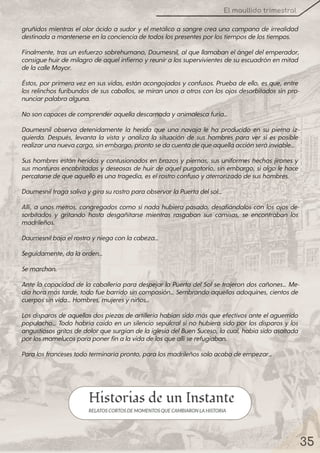 35
El maullido trimestral
gruñidos mientras elolorácido a sudory elmetálico a sangre crea una campana de irrealidad
destinadaamantenerseenlaconcienciadetodoslospresentesporlostiemposdelostiempos.
Finalmente, tras un esfuerzo sobrehumano, Daumesnil, alque llamaban elángeldelemperador,
consiguehuirdemilagrodeaquelinfiernoyreuniralos supervivientes desuescuadrón en mitad
delacalleMayor.
Éstos, porprimera vez en sus vidas, están acongojados yconfusos. Prueba de ello, es que, entre
los relinchos furibundos de sus caballos, se miran unos a otros con los ojos desorbitados sin pro-
nunciarpalabraalguna.
Nosoncapacesdecomprenderaquelladescarnadayanimalescafuria…
Daumesnil observa detenidamente la herida que una navaja le ha producido en su pierna iz-
quierda. Después, levanta la vista y analiza la situación de sus hombres para ver si es posible
realizarunanuevacarga, sinembargo, prontosedacuentadequeaquellaacciónseráinviable…
Sus hombres están heridos y contusionados en brazos y piernas, sus uniformes hechos jirones y
sus monturas encabritadas ydeseosas de huirde aquelpurgatorio, sin embargo, sialgo le hace
percatarsedequeaquelloesunatragedia, eselrostroconfusoyaterrorizadodesushombres.
DaumesniltragasalivaygirasurostroparaobservarlaPuertadelsol…
Allí, a unos metros, congregados como si nada hubiera pasado, desafiándolos con los ojos de-
sorbitados y gritando hasta desgañitarse mientras rasgaban sus camisas, se encontraban los
madrileños.
Daumesnilbajaelrostroyniegaconlacabeza…
Seguidamente, dalaorden…
Semarchan.
Ante la capacidadde la caballería para despejarla Puerta delSolse trajeron dos cañones… Me-
diahoramás tarde, todofuebarridosin compasión… Sembrandoaquellos adoquines, cientos de
cuerpossinvida… Hombres, mujeresyniños…
Los disparos de aquellas dos piezas de artillería habían sido más que efectivos ante elaguerrido
populacho… Todo habría caído en un silencio sepulcral si no hubiera sido porlos disparos y los
angustiosos gritos dedolorquesurgían delaiglesiadelBuen Suceso, lacual, habíasidoasaltada
porlosmamelucosparaponerfinalavidadelosqueallíserefugiaban.
Paralosfrancesestodoterminaríapronto, paralosmadrileñossoloacabadeempezar…
 