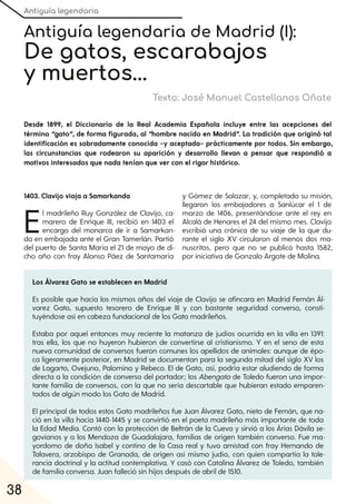 Antiguía legendaria
38
Antiguía legendaria de Madrid (I):
De gatos, escarabajos
y muertos...
Texto: José Manuel Castellanos Oñate
Desde 1899, el Diccionario de la Real Academia Española incluye entre las acepciones del
término “gato”, de forma figurada, al “hombre nacido en Madrid”. La tradición que originó tal
identificación es sobradamente conocida –y aceptada– prácticamente por todos. Sin embargo,
las circunstancias que rodearon su aparición y desarrollo llevan a pensar que respondió a
motivos interesados que nada tenían que ver con el rigor histórico.
1403. Clavijo viaja a Samarkanda
El madrileño Ruy González de Clavijo, ca-
marero de Enrique III, recibió en 1403 el
encargo del monarca de ir a Samarkan-
da en embajada ante el Gran Tamerlán. Partió
del puerto de Santa María el 21 de mayo de di-
cho año con fray Alonso Páez de Santamaría
y Gómez de Salazar, y, completada su misión,
llegaron los embajadores a Sanlúcar el 1 de
marzo de 1406, presentándose ante el rey en
Alcalá de Henares el 24 del mismo mes. Clavijo
escribió una crónica de su viaje de la que du-
rante el siglo XV circularon al menos dos ma-
nuscritos, pero que no se publicó hasta 1582,
por iniciativa de Gonzalo Argote de Molina.
Los Álvarez Gato se establecen en Madrid
Es posible que hacia los mismos años del viaje de Clavijo se afincara en Madrid Fernán Ál-
varez Gato, supuesto tesorero de Enrique III y con bastante seguridad converso, consti-
tuyéndose así en cabeza fundacional de los Gato madrileños.
Estaba por aquel entonces muy reciente la matanza de judíos ocurrida en la villa en 1391:
tras ella, los que no huyeron hubieron de convertirse al cristianismo. Y en el seno de esta
nueva comunidad de conversos fueron comunes los apellidos de animales: aunque de épo-
ca ligeramente posterior, en Madrid se documentan para la segunda mitad del siglo XV los
de Lagarto, Ovejuno, Palomino y Rebeco. El de Gato, así, podría estar aludiendo de forma
directa a la condición de converso del portador; los Abengato de Toledo fueron una impor-
tante familia de conversos, con la que no sería descartable que hubieran estado emparen-
tados de algún modo los Gato de Madrid.
El principal de todos estos Gato madrileños fue Juan Álvarez Gato, nieto de Fernán, que na-
ció en la villa hacia 1440-1445 y se convirtió en el poeta madrileño más importante de toda
la Edad Media. Contó con la protección de Beltrán de la Cueva y sirvió a los Árias Dávila se-
govianos y a los Mendoza de Guadalajara, familias de origen también converso. Fue ma-
yordomo de doña Isabel y contino de la Casa real y tuvo amistad con fray Hernando de
Talavera, arzobispo de Granada, de origen así mismo judío, con quien compartía la tole-
rancia doctrinal y la actitud contemplativa. Y casó con Catalina Álvarez de Toledo, también
de familia conversa. Juan falleció sin hijos después de abril de 1510.
 