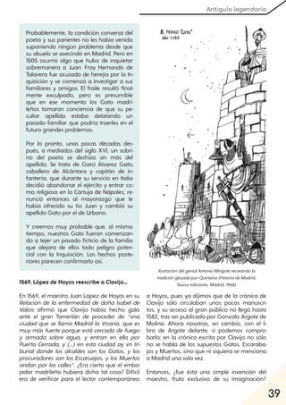 Antiguía legendaria
39
1569. López de Hoyos reescribe a Clavijo...
En 1569, el maestro Juan López de Hoyos en su
Relación de la enfermedad de doña Isabel de
Valois afirmó que Clavijo había hecho gala
ante el gran Tamerlán de proceder de “vna
ciudad que se llama Madrid la Vrsaria, que es
muymás fuerte porque está cercada de fuego
y armada sobre agua, y entran en ella por
Puerta Cerrada, y (…) en esta ciudad ay vn tri-
bunal donde los alcaldes son los Gatos, y los
procuradores son los Escaruajos, y los Muertos
andan por las calles“. ¿Era cierto que el emba-
jador madrileño hubiera dicho tal cosa? Difícil
era de verificar para el lector contemporáneo
a Hoyos, pues ya dijimos que de la crónica de
Clavijo sólo circulaban unos pocos manuscri-
tos, y su acceso al gran público no llegó hasta
1582, tras ser publicada por Gonzalo Argote de
Molina. Ahora nosotros, en cambio, con el li-
bro de Argote delante, sí podemos compro-
barlo: en la crónica escrita por Clavijo no sólo
no se habla de los supuestos Gatos, Escaraba-
jos y Muertos, sino que ni siquiera se menciona
a Madrid una sola vez.
Entonces, ¿fue ésta una simple invención del
maestro, fruto exclusivo de su imaginación?
Probablemente, la condición conversa del
poeta y sus parientes no les había venido
suponiendo ningún problema desde que
su abuelo se avecindó en Madrid. Pero en
1505 ocurrió algo que hubo de inquietar
sobremanera a Juan: Fray Hernando de
Talavera fue acusado de herejía por la In-
quisición y se comenzó a investigar a sus
familiares y amigos. El fraile resultó final-
mente exculpado, pero es presumible
que en ese momento los Gato madri-
leños tomaran conciencia de que su pe-
culiar apellido estaba delatando un
pasado familiar que podría traerles en el
futuro grandes problemas.
Por lo pronto, unas pocas décadas des-
pués, a mediados del siglo XVI, un sobri-
no del poeta se deshizo sin más del
apellido. Se trata de Garci Álvarez Gato,
caballero de Alcántara y capitán de in-
fantería, que durante su servicio en Italia
decidió abandonar el ejército y entrar co-
mo religioso en la Cartuja de Nápoles; re-
nunció entonces al mayorazgo que le
había ofrecido su tío Juan y cambió su
apellido Gato por el de Urbano.
Y creemos muy probable que, al mismo
tiempo, nuestros Gato fueran comenzan-
do a tejer un pasado ficticio de la familia
que alejara de ellos todo peligro poten-
cial con la Inquisición. Los hechos poste-
riores parecen confirmarlo así.
IlustracióndelgenialAntonioMingoterecreandola
tradiciónglosadaporQuintana(Historia de Madrid,
Taurusediciones, Madrid, 1968).
 