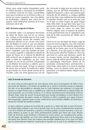 Antiguía legendaria
40
Quizá, pero nada impide interpretarla como
un intento forzado y consciente de ennoblecer
la condición social de los Gato, asociándolos,
para que el embuste no se limitara a ellos y le-
vantar así menos sospechas, con unos deliran-
tes Escarabajos y Muertos que, como era de
esperar, están totalmente ausentes de la docu-
mentación de la villa.
1629. Quintana engorda la fábula...
Es imposible saber si la peregrina afirmación
de López de Hoyos tuvo eco en sus conveci-
nos, aunque es presumible que los muy erudi-
tos y alambicados escritos del maestro sólo
alcanzaran difusión en los círculos más ilustra-
dos de Madrid. Lo cierto es que seis décadas
después, el licenciado Jerónimo de Quintana
(sin duda miembro notable de la “nobleza de
letras” madrileña y por ello también de aque-
llos círculos) engordó y redondeó la fábula de
López de Hoyos: en su Historia de Madrid de
1629 sentenció que el apelativo Gato era apli-
cable a todos los madrileños, ya que “tuuo
principio en vno de los primeros Conquistado-
res de Madrid, tan animoso y valiente, que es-
tando cercado este lugar, arresgó su persona
de suerte, que sin temer la resistencia y defen-
sa que hazían los moros desde encima de las
murallas, subió con tanta ligereza por vna de-
llas, hincando la daga por las junturas de las
piedras, que los del Real marauillados de su
agilidadempeçaron a dezir: que parecía gato,
trocando de allí adelante su antiguo apellido
poreldeGato, cuya nobleza fuetan estimada
en aquellos tiempos, que no se tenía porcasti-
za la que no tenía sangre de aquel linage“
(folio 220v-222r). Ni qué decir tiene que la su-
puesta toma de Madrid por Alfonso VI trepan-
do muros daga en mano no tiene base
histórica alguna, pues el traspaso de poderes
se hizo pacíficamente tras la capitulación pac-
tada de la taifa musulmana de Toledo con el
rey cristiano.
Como en el caso de López de Hoyos, surge de
nuevo la misma pregunta: ¿Fue sólo invención
inocua suya tras ver filón literario apetecible en
aquello de los Gatos, pero no en los Escaraba-
jos y Muertos, a los que quizá no habría sabi-
do sacar punta suficiente? Podría ser. Pero hay
que tener en cuenta que Quintana, aparte de
las escasas fuentes escritas disponibles en su
época, hubo de utilizar para la elaboración de
sus genealogías información directa de los
personajes contemporáneos pertenecientes a
cada linaje; sobre todo en el caso de aquellas
familias, como los Álvarez Gato, que por no
pertenecer a la nobleza habían dejado escaso
registro escrito.
1623. El alcaide de Chinchón
Ya vimos antes la preocupación de Juan Álvarez Gato tras la investigación de 1505 a Fray
Hernando de Talavera, y el cambio de apellido de su sobrino al hacerse cartujo en Nápoles.
Por ello, no es descartable en absoluto que los Gato hubieran ido urdiendo a lo largo del
tiempo un origen ficticio para su apellido que, además de ennoblecerlo, lo dejara limpio de
toda asociación con el mundo converso. Si, en efecto, Quintana buscó información entre los
Álvarez Gato, hubo de recurrir forzosamente (por encaje cronológico) a Garci Álvarez Ga-
to, sobrino biznieto del poeta, nacido en Chinchón en 1567 y poseedor por aquel entonces
del mayorazgo, supuesto (pues no hay confirmación documental) caballero de Alcántara y
desde 1627 alcaide de aquella localidad.
Lo que sí sabemos, porque así lo escribe de su puño en su Teatrode 1623, es que Gil Gonzá-
lez Dávila había visitado a ese mismo alcaide Garci en los años inmediatamente anteriores
a los de la Historia de Quintana, y gracias a él había podido consultar escrituras y otros pa-
peles relativos al poeta. Es por tanto perfectamente posible que fuera este Garci Álvarez
Gato de Chinchón quien facilitara a Quintana la nueva versión, ya completamente perfila-
da, del origen del apellido, así como otros detalles igualmente falsos acerca de la biografía
del poeta Juan Álvarez Gato: que hubiera sido armado caballero por el rey Juan II en 1453,
que sus descendientes hubieran conservado la espada con la que el rey castellano le dio el
 