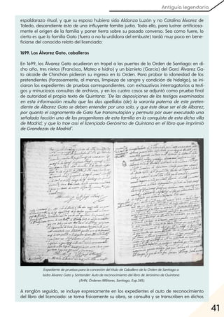 Antiguía legendaria
41
espaldarazo ritual, y que su esposa hubiera sido Aldonza Luzón y no Catalina Álvarez de
Toledo, descendiente ésta de una influyente familia judía. Todo ello, para lustrar artificiosa-
mente el origen de la familia y poner tierra sobre su pasado converso. Sea como fuere, lo
cierto es que la familia Gato (fuera o no la urdidora del embuste) tardó muy poco en bene-
ficiarse del conocido relato del licenciado:
1699. Los Álvarez Gato, caballeros
En 1699, los Álvarez Gato acudieron en tropel a las puertas de la Orden de Santiago: en di-
cho año, tres nietos (Francisco, Mateo e Isidro) y un biznieto (García) del Garci Álvarez Ga-
to alcaide de Chinchón pidieron su ingreso en la Orden. Para probar la idoneidad de los
pretendientes (forzosamente, al menos, limpieza de sangre y condición de hidalgo), se ini-
ciaron los expedientes de pruebas correspondientes, con exhaustivos interrogatorios a testi-
gos y minuciosas consultas de archivos, y en los cuatro casos se adjuntó como prueba final
de autoridad el propio texto de Quintana: "De las deposiçiones de los testigos examinados
en esta información resulta que los dos apellidos (de) la varonía paterna de este preten-
diente de Álbarez Gato se deben entenderporuno solo, yque éste deue serelde Álbarez,
porquanto elcognomento de Gato fue transmutaçión ypermuta porauerexecutado una
señalada facción uno de los progenitores de esta familia en la conquista de esta dicha villa
de Madrid; yque lo trae assíellizençiado Gerónimo de Quintana en ellibro que imprimió
deGrandezasdeMadrid".
A renglón seguido, se incluye expresamente en los expedientes el auto de reconocimiento
del libro del licenciado: se toma físicamente su obra, se consulta y se transcriben en dichos
ExpedientedepruebasparalaconcesióndeltítulodeCaballerodelaOrdendeSantiagoa
IsidroÁlvarezGatoySantander:AutodereconocimientodellibrodeJerónimodeQuintana
(AHN, ÓrdenesMilitares, Santiago, Exp.345).
 