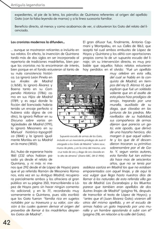 Antiguía legendaria
42
Los cronistas modernos la difunden...
... aunque se mostraron reticentes a incluirla en
sus relatos. En efecto, la invención de Quintana
tardó más de dos siglos en ser incorporada al
repertorio de tradiciones madrileñas, bien por-
que los cronistas no la encontraran de interés,
bien porque en el fondo estuvieran al tanto de
su nula consistencia históri-
ca. La ignoró León Pinelo en
sus Anales de Madrid
(c.1658), la ignoró Álvarez y
Baena tanto en su Com-
pendio Histórico (1786) co-
mo en sus Hijos de Madrid
(1789; y es aquí donde la
ficción del licenciado habría
tenido un encaje perfecto si
hubiera sido digna de cré-
dito), la ignoró Pellicer en su
Discurso sobre varias an-
tigüedades de Madrid (1791),
la ignoró Mesonero en su
Manual histórico-topográfi-
co (1844) y la ignoró igual-
mente Monlau en su Madrid
enlamano(1850).
Así, hubo de esperarse hasta
1861 (232 años habían pa-
sado ya desde el relato de
Quintana, y ni más ni me-
nos que 292 desde el de López de Hoyos) para
que el ya referido Ramón de Mesonero Roma-
nos, esta vez en su Antiguo Madrid, recupera-
ra parcialmente ambos y los ofreciera al gran
público: en su página 350, transcribiendo a Ló-
pez de Hoyos pero sin hacer ningún comenta-
rio adicional; y en la 77, recordando muy
someramente a Quintana, pues sólo escribió
que los Gato fueron “familia rica en sugetos
notables por su travesura y su valor, con alu-
sión á los cuales quieren derivar el origen del
proverbio de llamar á los madrileños despier-
tosGatosdeMadrid”.
El gran difusor fue, finalmente, Antonio Cap-
mani y Montpalau, en sus Calles de 1863, que
aceptó tal cual ambos embustes de López de
Hoyos y Quintana y los aliñó con aportaciones
propias como la de un supuesto escudo del li-
naje; sin su intervención directa, es muy pro-
bable que aquellos falsos relatos estuvieran
hoy perdidos en el olvido: “Fué un apellido
muy célebre en esta villa,
del cual se habla en la con-
quista de Madrid, en tiem-
pos delreyD. AlonsoVI, que
esplican que fué un soldado
valiente que en el asalto de
estaplazahizoprodigios de
arrojo, trepando por una
muralla, auxiliado de su
daga, que clavaba en las
junturas de las piedras. Ma-
ravillados de su habilidad,
sus compañeros de armas
dijeron que parecía un ga-
to; este apodo, que derivó
de una hazaña heróica, dio
margen á que aquel valien-
te y los que de él descen-
dieron trocaran su primitivo
sobrenombre por el de Ga-
to. Y, segun varios autores,
esta familia fué tan estima-
da hace mas de seiscientos
años, que no se tenia por
aobleza castiza en Madridlos que no estaban
emparentados con aquel linaje, y de aquí la
voz vulgar que llega hasta nuestros dias de
llamar á los naturales de esta referida villa ga-
tos de Madrid. Los Escarabajos y los Muertos
parece que tambien eran apellidos de dos
ilustres linajes de Madrid” (página 96, después
de transcribir el texto de López de Hoyos); y
“antes que él (Juan Álvarez Gato) vivieron allí
otros del mismo apellido, y en el escudo de
armas había un gato trepando por una mu-
ralla y un hombre apostando á subir con él”
(página 218, en relación a la calle del Gato).
SupuestoescudodearmasdelosGato,
incluidoenuninexistenteprivilegiodeJuanII
otorgadoalosGatodeMadrid:"sobre azur,
muros de plata, y en la cima del mesmo, una
cruz toda de oro y daga de oro clavada en
lo alto de almena" (DiarioABC, 08-12-1904).
expedientes, al pie de la letra, los párrafos de Quintana referentes al origen del apellido
Gato (con la falsa leyenda de marras) y a la línea sucesoria familiar.
Beneficio directo, al menos y como acabamos de ver, sí obtuvieron los Gato del relato del li-
cenciado.
 