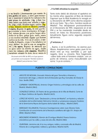 Antiguía legendaria
43
...Y la RAE oficializa la acepción
Tanto éxito debió de alcanzar el apelativo en
los treinta años siguientes al libro de Antonio
Capmani que la Real Academia lo recogió en
su Diccionario de 1899 como décima acepción
de la voz Gato: “fig. yfam., hombrenacidoen
Madrid”. Tras desaparecer provisionalmente
en el Diccionario de 1901, reapareció en el de
1914 y se ha mantenido invariable desde en-
tonces en todos los Diccionarios posteriores.
Actualmente figura como segunda acepción
del término.
¿Y entonces…?
… Bueno, si así lo preferimos, no seamos pun-
tillosos. Aceptémonos como gatos, pues la tra-
dición está ya muy asentada y, por qué
negarlo, tiene su encanto. Pero hagámoslo
–sobre todo ante el forastero crédulo– con un
punto de retranca, como mascullándole con
sorna “siyotecontara…”
DiccionariodelaRAEde1899, enelqueaparece
porprimeravezlaacepción"Hombrenacidoen
Madrid"paraeltérmino"Gato".
• ARGOTEDEMOLINA, Gonzalo:Historia del gran Tamorlán e itineraro y
enarración del viage, y relación de la Embaxada que Ruy Gonçález de Clavijo le
hizo. Sevilla(1582).
• CAPMANIYMONTPALAU, Antonio:Origen histórico y etimológico de las calles de
Madrid. Madrid(1863).
• GONZÁLEZDÁVILA, Gil:Teatro de las grandezas de la Villa de Madrid, Corte de
los Reyes Católicos de España. Madrid(1623).
• LÓPEZDEHOYOS, Juan:"DeclaraciónyArmasdeMadrid", enHystoria y relación
verdadera de la enfermedad, felicíssimo tránsito y sumptuosas exequias fúnebres
de la Sereníssima Reyna de Espana doña Isabel de Valoys... Madrid(1569).
• MÁRQUEZVILLANUEVA, Francisco:Investigaciones sobre Juan Álvarez Gato.
Contribución al conocimiento de la literatura castellana del siglo XV. Anejosdel
BRAE, Madrid(1960).
• MESONEROROMANOS, Ramónde:El antiguo Madrid: Paseos histórico-
anecdóticos por las calles y casas de esta villa. Madrid(1861).
• QUINTANA, Jerónimode:A la mvy antigva, noble y coronada villa de Madrid.
Historia de sv antigvedad, nobleza y grandeza. Madrid(1629).
FUENTES CONSULTADAS
• ARGOTEDEMOLINA, Gonzalo:Historia del gran Tamorlán e itineraro y
enarración del viage, y relación de la Embaxada que Ruy Gonçález de Clavijo le
hizo. Sevilla(1582).
• CAPMANIYMONTPALAU, Antonio:Origen histórico y etimológico de las calles de
Madrid. Madrid(1863).
• GONZÁLEZDÁVILA, Gil:Teatro de las grandezas de la Villa de Madrid, Corte de
los Reyes Católicos de España. Madrid(1623).
• LÓPEZDEHOYOS, Juan:"DeclaraciónyArmasdeMadrid", enHystoria y relación
verdadera de la enfermedad, felicíssimo tránsito y sumptuosas exequias fúnebres
de la Sereníssima Reyna de Espana doña Isabel de Valoys... Madrid(1569).
• MÁRQUEZVILLANUEVA, Francisco:Investigaciones sobre Juan Álvarez Gato.
Contribución al conocimiento de la literatura castellana del siglo XV. Anejosdel
BRAE, Madrid(1960).
• MESONEROROMANOS, Ramónde:El antiguo Madrid: Paseos histórico-
anecdóticos por las calles y casas de esta villa. Madrid(1861).
• QUINTANA, Jerónimode:A la mvy antigva, noble y coronada villa de Madrid.
Historia de sv antigvedad, nobleza y grandeza. Madrid(1629).
FUENTES CONSULTADAS
 