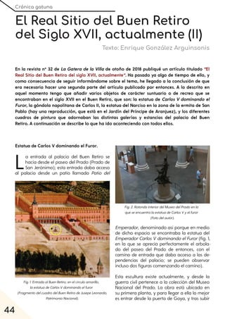 Crónica gatuna
44
El Real Sitio del Buen Retiro
del Siglo XVII, actualmente (II)
Texto: Enrique González Arguinsonis
En la revista nº 32 de La Gatera de la Villa de otoño de 2018 publiqué un artículo titulado “El
Real Sitio del Buen Retiro del siglo XVII, actualmente”. Ha pasado ya algo de tiempo de ello, y
como consecuencia de seguir informándome sobre el tema, he llegado a la conclusión de que
era necesario hacer una segunda parte del artículo publicado por entonces. A lo descrito en
aquel momento tengo que añadir varios objetos de carácter suntuario o de recreo que se
encontraban en el siglo XVII en el Buen Retiro, que son: la estatua de Carlos V dominando el
Furor, la góndola napolitana de Carlos II, la estatua del Narciso en la zona de la ermita de San
Pablo (hay una reproducción, que está en el Jardín del Príncipe de Aranjuez), y los diferentes
cuadros de pintura que adornaban las distintas galerías y estancias del palacio del Buen
Retiro. A continuación se describe lo que ha ido aconteciendo con todos ellos.
Estatua de Carlos V dominando el Furor.
La entrada al palacio del Buen Retiro se
hacía desde el paseo del Prado (Prado de
San Jerónimo); esta entrada daba acceso
al palacio desde un patio llamado Patio del
Emperador, denominado así porque en medio
de dicho espacio se encontraba la estatua del
EmperadorCarlos Vdominando elFuror(fig. 1,
en la que se aprecia perfectamente el arbola-
do del paseo del Prado de entonces, con el
camino de entrada que daba acceso a las de-
pendencias del palacio; se pueden observar
incluso dos figuras comenzando el camino).
Esta escultura existe actualmente, y desde la
guerra civil pertenece a la colección del Museo
Nacional del Prado. La obra está ubicada en
su primera planta, y para llegar a ella lo mejor
es entrar desde la puerta de Goya, y tras subir
Fig. 1. EntradaalBuenRetiro;enelcírculoamarillo,
laestatuadeCarlosVdominandoelfuror
(FragmentodelcuadrodelBuenRetirodeJusepeLeonardo,
PatrimonioNacional).
Fig. 2. RotondainteriordelMuseodelPradoenla
queseencuentralaestatuadeCarlosVyelfuror
(Fotodelautor).
 