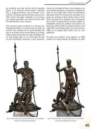 45
Crónica gatuna
las escaleras que hay encima de las taquillas,
pasar a la estancia denominada “rotonda”
(fig. 2, página anterior), que es donde se en-
cuentra. Yo calculo que la escultura está a unos
200 metros del lugar indicado en la pintura
por Jusepe Leonardo, que ahora sería el edifi-
cio del hotel Ritz, más o menos.
Esta preciosa obra escultórica en bronce fue
encargo de Carlos V a Leone Leoni en 1549. La
estatua está dotada de la particularidad de
que se le puede retirar la armadura y el empe-
rador aparece desnudo al modo mitológico de
un dios griego (figs. 3 y 4). Leoni ideó la esta-
tua del emperador desnudo y solo; posterior-
mente se le añadió el furor y la armadura, y se
encontraba acabada y montada en Madrid en
1564. Ya en el siglo XVII, indica la historiadora
Mercedes Simal, la estatua fue colocada en el
patio de entrada al Buen Retiro hacia el año
1634; este Real Sitio acababa de ser inaugura-
do en 1633. La espectacular escultura debió ser
trasladada desde los jardines del palacio de
Aranjuez al Buen Retiro y posteriormente, en el
siglo XVIII, fue llevada junto a la ermita de San
Pablo en el propio Buen Retiro (fig. 12, más
adelante).
Ha sido una escultura “muy viajera”: en 1608
estaba en el viejo Alcázar de Madrid; en 1620,
Fig. 3. EstatuadeCarlosVdominandoelfuror, conarmadura
(Fuente:webdelMuseodelPrado).
Fig. 4. EstatuadeCarlosVdominandoelfuror, sinarmadura
(Fuente:webdelMuseodelPrado)
 
