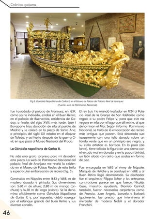 Crónica gatuna
46
fue trasladada al palacio de Aranjuez; en 1634,
como ya he indicado, estaba en el Buen Retiro;
en el palacio de Buenavista, residencia de Go-
doy, a finales del siglo XVIII; más tarde, José I
Bonaparte hizo donación de ella al pueblo de
Madrid y se colocó en la plaza de Santa Ana;
a principios del siglo XX estaba en el Alcázar
de Toledo; y así hasta después de la guerra Ci-
vil, en que pasó al Museo Nacional del Prado.
La Góndola napolitana de Carlos II.
Ha sido una grata sorpresa para mí descubrir
esta pieza. La web de Patrimonio Nacional del
palacio Real de Aranjuez me reveló la existen-
cia en el Museo de Falúas Reales de esta bella
y espectacular embarcación de recreo (fig. 5).
Construida en Nápoles entre 1683 y 1688, es de
madera dorada y pintada. Sus dimensiones
son: 3,60 m de altura; 2,80 m de manga (an-
chura) y 16,70 m de larga (eslora). Se la deno-
mina oficialmente como Góndola Napolitana
de Carlos II, y, por supuesto, debió navegar
por el estanque grande del Buen Retiro y sus
diversos canales.
El rey Luis I la mandó trasladar en 1724 al Pala-
cio Real de la Granja de San Ildefonso como
regalo a su padre Felipe V, para que este na-
vegase en ella por el lago que allí existe, al que
denominan elMar. Según informa Patrimonio
Nacional, se trata de la embarcación de recreo
más antigua que poseen. Está decorada sun-
tuosamente con una talla dorada sobre un
fondo verde que en un principio era negro, y
su estilo artístico es barroco. En la proa (de-
lante), tiene tallada la figura de una sirena con
el escudo real en dorado y en la popa (detrás),
un león alado con cetro que acaba en forma
de pez.
Fue encargada en 1683 al virrey de Nápoles
Marqués de Heliche y se concluyó en 1688, y al
Buen Retiro llegó desmontada. Su diseñador
fue el arquitecto Filippo Schor y los artesanos
constructores parece ser que fueron: Nicolás
Cuso, maestro; ayudante, Dionisio Carinal;
también, fueron necesarios carpinteros como
de Francio, Juan Angelo, Lanzela y Barbari;
igualmente, fue preciso que interviniera el
mercader de madera Nobili y el dorador
Franchini.
Fig.5. GóndolaNapolitanadeCarlosII, enelMuseodeFalúasdelPalacioRealdeAranjuez
(Fuente:webdePatrimonioNacional).
 