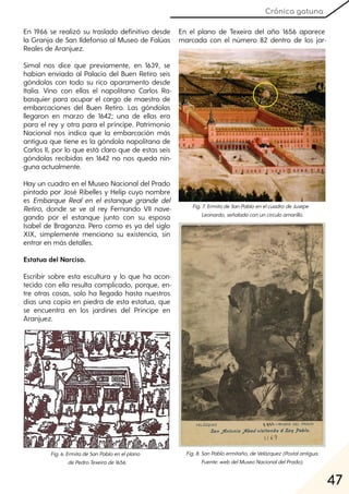 47
Crónica gatuna
En 1966 se realizó su traslado definitivo desde
la Granja de San Ildefonso al Museo de Falúas
Reales de Aranjuez.
Simal nos dice que previamente, en 1639, se
habían enviado al Palacio del Buen Retiro seis
góndolas con todo su rico aparamento desde
Italia. Vino con ellas el napolitano Carlos Ra-
basquier para ocupar el cargo de maestro de
embarcaciones del Buen Retiro. Las góndolas
llegaron en marzo de 1642; una de ellas era
para el rey y otra para el príncipe. Patrimonio
Nacional nos indica que la embarcación más
antigua que tiene es la góndola napolitana de
Carlos II, por lo que está claro que de estas seis
góndolas recibidas en 1642 no nos queda nin-
guna actualmente.
Hay un cuadro en el Museo Nacional del Prado
pintado por José Ribelles y Helip cuyo nombre
es Embarque Real en el estanque grande del
Retiro, donde se ve al rey Fernando VII nave-
gando por el estanque junto con su esposa
Isabel de Braganza. Pero como es ya del siglo
XIX, simplemente menciono su existencia, sin
entrar en más detalles.
Estatua del Narciso.
Escribir sobre esta escultura y lo que ha acon-
tecido con ella resulta complicado, porque, en-
tre otras cosas, solo ha llegado hasta nuestros
días una copia en piedra de esta estatua, que
se encuentra en los jardines del Príncipe en
Aranjuez.
En el plano de Texeira del año 1656 aparece
marcada con el número 82 dentro de los jar-
Fig. 6. ErmitadeSanPabloenelplano
dePedroTexeirade1656.
Fig. 7. ErmitadeSanPabloenelcuadrodeJusepe
Leonardo, señaladaconuncírculoamarillo.
Fig. 8. SanPabloermitaño, deVelázquez(Postalantigua.
Fuente:webdelMuseoNacionaldelPrado).
 