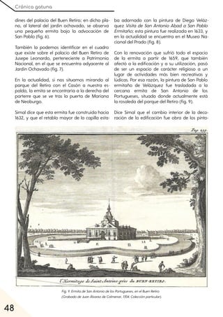 Crónica gatuna
48
dines del palacio del Buen Retiro; en dicho pla-
no, al lateral del jardín ochavado, se observa
una pequeña ermita bajo la advocación de
San Pablo (fig. 6).
También la podemos identificar en el cuadro
que existe sobre el palacio del Buen Retiro de
Jusepe Leonardo, perteneciente a Patrimonio
Nacional, en el que se encuentra adyacente al
Jardín Ochavado (fig. 7).
En la actualidad, si nos situamos mirando al
parque del Retiro con el Casón a nuestra es-
palda, la emita se encontraría a la derecha del
parterre que se ve tras la puerta de Mariana
de Neoburgo.
Simal dice que esta ermita fue construida hacia
1632, y que el retablo mayor de la capilla esta-
ba adornado con la pintura de Diego Veláz-
quez Visita de San Antonio Abad a San Pablo
Ermitaño; esta pintura fue realizada en 1633, y
en la actualidad se encuentra en el Museo Na-
cional del Prado (fig. 8).
Con la renovación que sufrió todo el espacio
de la ermita a partir de 1659, que también
afectó a la edificación y a su utilización, pasó
de ser un espacio de carácter religioso a un
lugar de actividades más bien recreativas y
lúdicas. Por esa razón, la pintura de San Pablo
ermitaño de Velázquez fue trasladada a la
cercana ermita de San Antonio de los
Portugueses, situada donde actualmente está
la rosaleda del parque del Retiro (fig. 9).
Dice Simal que el cambio interior de la deco-
ración de la edificación fue obra de los pinto-
Fig. 9. ErmitadeSanAntoniodelosPortugueses, enelBuenRetiro
(GrabadodeJuanÁlvarezdeColmenar, 1704. Colecciónparticular).
 