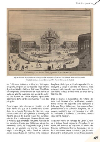 49
Crónica gatuna
Fig. 10. EntornodelaermitadeSanPablotraslaremodelaciónde1661, conlafuentedelNarcisoenmedio
(GrabadodeJuanÁlvarezColmenar, 1704. Fuente:MemoriadeMadrid).
res “al fresco” italianos traídos por Velázquez
a España, después de su segundo viaje a Italia,
Agostino Mitelli y Michele Colonna. El edificio
fue ampliado primeramente en 1657; tenía un
salón de planta cuadrada con un jardín exter-
no en forma de plaza elíptica, quedando
adornado dicho jardín con fuentes y con dos
pérgolas.
Pero lo que más interesa en relación con el
Buen Retiro y lo que de él queda en la actuali-
dad, es la fuente llamada del Narciso, cuya
construcción inició el ingeniero y escenógrafo
italiano Baccio del Bianco y que, tras su falleci-
miento, fue concluida por Dionisio Mantuano.
ElNarciso, que remataba la fuente, fue una de
las esculturas traídas por Velázquez desde Ita-
lia cuando volvió de su segundo viaje, y se tra-
taba de un vaciado en bronce. La estatua,
según Luzón Nogué, indica Simal, es una co-
pia de la que había en mármol en la colección
Borghese, de la que se hizo la reproducción en
escayola y luego el vaciado en bronce; toda
esta remodelación del espacio de la ermita de
San Pablo se llevó a cabo entre los años 1659 y
1661 (fig. 10).
Dice lo mismo el Catedrático de Historia del
Arte José Manuel Cruz Valdovinos, cuando
habla acerca del segundo viaje realizado a
Italia por Diego Velázquez: “era una escultura
perteneciente a la colección Borghese, de un
grupo escultórico que representaba a un sáti-
ro, invitando a la danza a una Ninfa, restau-
radocomoNarciso”.
Años más tarde, en tiempos de Carlos V, vuel-
ve a indicar Simal, según M. Correcher, la es-
tatua del Narciso se trasladó al jardín del
Príncipe del Palacio Real de Aranjuez, y se co-
locó sobre una fuente construida por Joaquín
Dumandre. Dicha fuente fue destruida durante
 