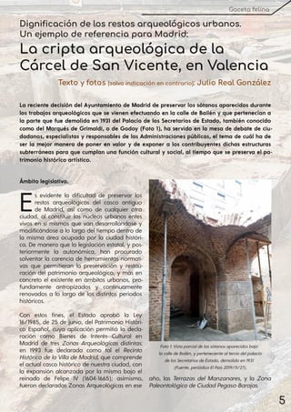 5
Gaceta felina
Dignificación de los restos arqueológicos urbanos.
Un ejemplo de referencia para Madrid:
La cripta arqueológica de la
Cárcel de San Vicente, en Valencia
Texto y fotos (salvo indicación en contrario): Julio Real González
La reciente decisión del Ayuntamiento de Madrid de preservar los sótanos aparecidos durante
los trabajos arqueológicos que se vienen efectuando en la calle de Bailén y que pertenecían a
la parte que fue demolida en 1931 del Palacio de los Secretarios de Estado, también conocido
como del Marqués de Grimaldi, o de Godoy (Foto 1), ha servido en la mesa de debate de ciu-
dadanos, especialistas y responsables de las Administraciones públicas, el tema de cuál ha de
ser la mejor manera de poner en valor y de exponer a los contribuyentes dichas estructuras
subterráneas para que cumplan una función cultural y social, al tiempo que se preserva el pa-
trimonio histórico artístico.
Ámbito legislativo.
Es evidente la dificultad de preservar los
restos arqueológicos del casco antiguo
de Madrid, así como de cualquier otra
ciudad, al constituir los núcleos urbanos entes
vivos en sí mismos que van desarrollándose y
modificándose a lo largo del tiempo dentro de
la misma área ocupada por la ciudad históri-
ca. De manera que la legislación estatal, y pos-
teriormente la autonómica, han procurado
solventar la carencia de herramientas normati-
vas que permitieran la preservación y restau-
ración del patrimonio arqueológico, y más en
concreto el existente en ámbitos urbanos, pro-
fundamente antropizados y continuamente
renovados a lo largo de los distintos periodos
históricos.
Con estos fines, el Estado aprobó la Ley
16/1985, de 25 de junio, del Patrimonio Históri-
co Español, cuya aplicación permitió la decla-
ración como Bienes de Interés Cultural en
Madrid de tres Zonas Arqueológicas distintas:
en 1993 fue declarada como tal el Recinto
Histórico de la Villa de Madrid, que comprende
el actual casco histórico de nuestra ciudad, con
la expansión alcanzada por la misma bajo el
reinado de Felipe IV (1604-1665); asimismo,
fueron declaradas Zonas Arqueológicas en ese
año, las Terrazas del Manzanares, y la Zona
PaleontológicadeCiudadPegaso-Barajas.
Foto1:Vistaparcialdelossótanosaparecidosbajo
lacalledeBailén, ypertenecientealterciodelpalacio
delosSecretariosdeEstado, demolidoen1931
(Fuente, periódicoElPaís2019/11/27).
 