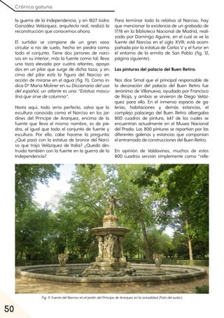 Crónica gatuna
50
la guerra de la Independencia, y en 1827 Isidro
González Velázquez, arquitecto real, realizó la
reconstrucción que conocemos ahora.
El surtidor se compone de un gran vaso
circular a ras de suelo, hecho en piedra como
todo el conjunto. Tiene dos jarrones de narci-
sos en su interior, más la fuente como tal; lleva
una taza elevada por cuatro atlantes, apoya-
dos en un pilar que surge de dicha taza, y en-
cima del pilar está la figura del Narciso en
acción de mirarse en el agua (fig. 11). Como in-
dica Dª María Moliner en su Diccionariodeluso
del español, un atlante es una “Estatua mascu-
linaquesirvedecolumna”.
Hasta aquí, todo sería perfecto, salvo que la
escultura conocida como el Narciso en los jar-
dines del Príncipe de Aranjuez, encima de la
fuente que lleva el mismo nombre, es de pie-
dra, al igual que todo el conjunto de fuente y
escultura. Por ello, cabe hacerse la pregunta:
¿Qué pasó con la estatua de bronce del Narci-
so que trajo Velázquez de Italia? ¿Quedó des-
truida también con la fuente en la guerra de la
Independencia?
Para terminar todo lo relativo al Narciso, hay
que mencionar la existencia de un grabado de
1778 en la Biblioteca Nacional de Madrid, reali-
zado por Domingo Aguirre, en el cual se ve la
fuente del Narciso en el siglo XVIII; está acom-
pañada por la estatua de Carlos V y el furor en
el entorno de la ermita de San Pablo (fig. 12,
página siguiente).
Las pinturas del palacio del Buen Retiro.
Nos dice Simal que el principal responsable de
la decoración del palacio del Buen Retiro fue
Jerónimo de Villanueva, ayudado por Francisco
de Rioja, y ambos se sirvieron de Diego Veláz-
quez para ello. En el inmenso espacio de ga-
lerías, habitaciones y demás estancias, el
complejo palaciego del Buen Retiro albergaba
800 cuadros de pintura, 647 de los cuales se
encuentran actualmente en el Museo Nacional
del Prado. Las 800 pinturas se repartían por las
diferentes galerías y estancias que componían
el entramado de construcciones del Buen Retiro.
En opinión de Valdovinos, muchos de estos
800 cuadros servían simplemente como “relle-
Fig. 11. FuentedelNarcisoeneljardíndelPríncipedeAranjuezenlaactualidad(Fotodelautor).
 