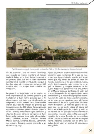 51
Crónica gatuna
Fig. 12. GrabadomostrandoelentornodelaermitadeSanPabloen1778(DomingoAguirre. BibliotecaNacional).
no de estancias”. Dice de nuevo Valdovinos
que cuando se realizó inventario al fallecer
Carlos II, había en el Buen Retiro 926 cuadros
de pintura, pero que no se sabe realmente
cuantos tenía cuando se inauguró, aunque a
los diez años de inaugurado ya había 800
cuadros, cifra con la que Simal coincide con
Valdovinos.
En general, había pinturas que ya existían en
otras dependencias de distintos palacios y se
trasladaron al Buen Retiro, pinturas que se hi-
cieron nuevas y pinturas que, simplemente, se
adquirieron como relleno. Sería interminable
indicar aquí toda la relación de pintores que
intervinieron en las 800 obras; fueron pintores
españoles e italianos principalmente: además
de los Tiziano y Tintoretto de siglos anteriores y
algunas de cuyas obras se agregaron al Buen
Retiro, cabe destacar entre todos ellos a Veláz-
quez, Zurbarán, Ribera, Carducho, Pereda,
Maíno, Castelo, Lafranco, Poussin, Domenichi-
no, Lemaire, Bassano, Jusepe Leonardo y un
etcétera muy largo.
Todas las pinturas estaban repartidas entre las
diferentes salas y estancias. En la sala de más-
caras, que sigue existiendo hoy día y es la pri-
mera que hay antes de entrar al Salón de
Reinos, subiendo por la gran escalera, había,
según Simal, cuarenta y dos retratos de los re-
yes de Navarra y Aragón, cuarenta de los
cuales todavía se conservan y se encuentran
en el Museo Nacional del Prado. El salón del
cuerpo de guardia del rey, que también existe
actualmente y es la sala más pequeña a conti-
nuación del Salón de Reinos, contenía retratos
de los reyes godos españoles, pero solo había
cinco retratos, los más significativos histórica-
mente hablando. La llamada galería de Ma-
drid, que ya no existe, daba al paseo del
Prado, en el lado oeste del palacio, y tenía to-
da la serie de los paisajes con los eremitas o
anacoretas; eran seis salas en fila una a conti-
nuación de la otra. También se encontraban
allí los cuadros sobre las escenas de la antigua
Roma. Haciendo números con las cifras que
indica Simal, salen un total de 73 pinturas en
esta galería.
 