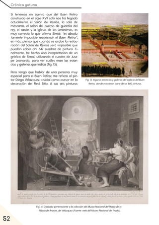 Crónica gatuna
52
Si tenemos en cuenta que del Buen Retiro
construido en el siglo XVII solo nos ha llegado
actualmente el Salón de Reinos, la sala de
máscaras, el salón del cuerpo de guardia del
rey, el casón y la iglesia de los Jerónimos, es
muy correcto lo que afirma Simal: “es absolu-
tamente imposible reconstruir el Buen Retiro”;
es más, pienso que cuando se acabe la restau-
ración del Salón de Reinos será imposible que
puedan caber ahí 647 cuadros de pintura. Fi-
nalmente, he hecho una interpretación de un
gráfico de Simal, utilizando el cuadro de Juse-
pe Leonardo, para ver cuáles eran las estan-
cias y galerías que indica (fig. 13).
Pero tengo que hablar de una persona muy
especial para el Buen Retiro; me refiero al pin-
tor Diego Velázquez, crucial como asesor en la
decoración del Real Sitio. A sus seis pinturas
Fig. 13. AlgunasestanciasygaleríasdelpalaciodelBuen
Retiro, dondeestuvieronpartedelas800pinturas.
Fig. 14. GrabadopertenecientealacoleccióndelMuseoNacionaldelPradodela
fábuladeAracne, deVelázquez(Fuente:webdelMuseoNacionaldelPrado).
 
