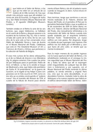 53
Crónica gatuna
que había en el Salón de Reinos, a las
que ya me referí en un artículo de La
Gatera de la Villa número 32, hay que
añadir más pinturas suyas que allí estaban: La
túnica de José (El Escorial), La fragua de Vulca-
no y San Pablo Ermitaño (Museo Nacional del
Prado), y El aguador (Wellington Museum,
Londres).
También estaba en el Retiro la serie de los seis
bufones, que, según Valdovinos, se hallaban
en el cuarto de la Reina y después pasaron a la
escalera de los bufones (fig. 13), más o menos
al lado del cuarto de la reina. De los seis cua-
dros de la serie solo se han conservado cinco:
Pablo de Valladolid, Pernía y Juan de Austria
en el Museo Nacional del Prado; Calabazas,
que está en The Cleveland Museum of Art; y
Francisco de Ocariz y Ochoa, que pertenece a
la colección de Fabiola de Bélgica.
El caso más curioso de las obras velazqueñas,
es el de La fábula de Aracne o Las Hilanderas
(fig. 14, página anterior). Este cuadro fue pinta-
do por Velázquez para un particular, Pedro de
Arce; al fallecer, su hijo se lo vendió al duque
de Medinaceli y éste, que había sido partidario
de Carlos III “el pretendiente” en la guerra de
Sucesión, se lo regaló al rey Felipe V para con-
graciarse con él. Esto ocurrió en 1739; como en
ese año ya se estaba construyendo el “palacio
nuevo” tras el incendio del Alcázar de 1734, el
cuadro de la fábula de Aracne pasó directa-
mente al Buen Retiro y de ahí al palacio nuevo
cuando se inauguró; es decir, nunca estuvo en
el viejo Alcázar.
Para terminar, tengo que remitirme a una en-
trevista realizada al Sr. Falomir, director del
Museo del Prado, en el periódico ElPaís por la
periodista Natividad Pulido y que se publicó en
19 de noviembre de 2019 en dicho diario; en
ella, el Sr. Falomir, director del Museo Nacional
del Prado, dice textualmente refiriéndose a la
restauración del Salón de Reinos cuando ésta
quede acabada por el arquitecto británico
Norman Foster: “Evidentemente, un nuevo
edificio son más gastos. Por desgracia, tengo
mis dudas dequesuponganmás ingresos. Este
edificio nos fue dado por el Ministerio y, aun-
que fuera de otro color, se tendrá que au-
mentarladotación”.
Pues la mejor manera de no perder ingresos
con la nueva apertura del Salón de Reinos, si la
rehabilitación realizada en él consigue la mis-
ma seguridad que el Museo Nacional del Pra-
do y todas las obras que allí se expongan
están resguardadas de cualquier tipo de dete-
rioro o inclemencia y, por supuesto, con el
Museo Nacional del Prado teniendo la última
palabra, es siendo atrevido y original. Para
eso, creo que no sería descabellado, ni un
descalabro histórico, trasladar toda la obra de
Velázquez a los nuevos espacios que habrá en
el edificio denominado Salón de Reinos. Salón
Fig. 15. EntidadesylugaresconocidosactualesysuubicaciónenelRealSitiodelBuenRetirodelsigloXVII
(ElaboraciónpropiasobreelcuadrodeLeonardo. Fuentedelcuadro:Wikipedia).
 