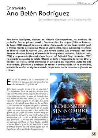 55
El Gato lector
Entrevista
Ana Belén Rodríguez
Entrevista realizada por Ana García Aranda
Ana Belén Rodríguez, doctora en Historia Contemporánea, es escritora de
profesión. Con su primera novela, Donde acaban los mapas (Editorial Palabras
de Agua, 2013), alcanzó la tercera edición. Su segunda novela, Todo mortal, ganó
el Primer Premio de Narrativa Mujer al Viento 2015. Tiene publicados tres libros
de Historia sobre la Guerra Civil, una novela juvenil (Las aventuras del joven
Bécquer. Gustavo Adolfo y el misterio de los esqueletos andantes, Ediciones Juno,
2014) y un poemario (La ciudad que hay en mí, Editorial Playa de Ákaba, 2015).
Ha dirigido antologías de relato (Madrid en feria y Personajes de novela, 2016) y
editado sus relatos cortos premiados en La lógica del logaritmo (2018). Ha sido
historiadora, guionista y directora de teatro y audiovisuales. En la actualidad,
además de escribir su siguiente novela, imparte cursos de narrativa a jóvenes es-
critores.
Esta es la sinopsis de El mensajero sin
nombre, el libro que os traemos este mes
a la sección de “El gato lector”:
"Este libro esconde la obra de un asesino...".
Con la primera frase de este inquietante men-
saje, escrito en la última página de un único y
enigmático ejemplar, se abre el misterio que
nos llevará a descubrir quién, y por qué, ha
cruzado media Europa en el siglo XIX para
matar al dictado de unas láminas. Es también
la historia de un inspector de policía obsesio-
nado con el caso, el desengaño de un poeta
inglés, amores intemporales o los sueños de
gloria de un joven Gustavo Adolfo Bécquer,
que pasará a convertirse casien detective para
desentrañar qué ocurrió en Sevilla en las déca-
das anteriores. El mundo del coleccionismo y
los avances científicos en París, Sevilla, Madrid
o Berlín. Ficción y realidad, literatura y senti-
mientoen lacimadeunaépocaregidaaún en
EspañaporelrecuerdodelRomanticismo.
 