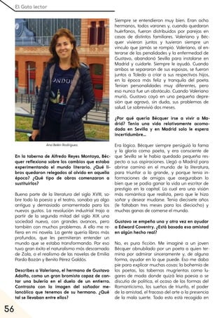 El Gato lector
56
En la taberna de Alfredo Reyes Montoya, Béc-
quer reflexiona sobre los cambios que estaba
experimentando el mundo literario. ¿Qué li-
bros quedaron relegados al olvido en aquella
época? ¿Qué tipo de obras comenzaron a
sustituirlos?
Buena parte de la literatura del siglo XVIII, so-
bre todo la poesía y el teatro, sonaba ya algo
antigua y demasiado ornamentada para los
nuevos gustos. La revolución industrial trajo a
partir de la segunda mitad del siglo XIX una
sociedad nueva, con grandes avances, pero
también con muchos problemas. A ello me re-
fiero en mi novela. La gente quería libros más
profundos, que les permitieran entender un
mundo que se estaba transformando. Por eso
tuvo gran éxito el naturalismo más descarnado
de Zola, o el realismo de las novelas de Emilia
Pardo Bazán y Benito Pérez Galdós.
Describes a Valeriano, el hermano de Gustavo
Adolfo, como un gran bromista capaz de can-
tar una bulería en el duelo de un entierro.
Contrasta con la imagen del soñador me-
lancólico que tenemos de su hermano. ¿Qué
tal se llevaban entre ellos?
Siempre se entendieron muy bien. Eran ocho
hermanos, todos varones y, cuando quedaron
huérfanos, fueron distribuidos por parejas en
casas de distintos familiares. Valeriano y Béc-
quer vivieron juntos y tuvieron siempre un
vínculo que jamás se rompió. Valeriano, al en-
terarse de las penalidades y la enfermedad de
Gustavo, abandonó Sevilla para instalarse en
Madrid y cuidarle. Siempre le ayudó. Cuando
ambos se separaron de sus esposas, se fueron
juntos a Toledo a criar a sus respectivos hijos,
en la época más feliz y tranquila del poeta.
Tenían personalidades muy diferentes, pero
eso nunca fue un obstáculo. Cuando Valeriano
murió, Gustavo cayó en una pequeña depre-
sión que agravó, sin duda, sus problemas de
salud. Le sobrevivió dos meses.
¿Por qué quería Bécquer irse a vivir a Ma-
drid? Tenía una vida relativamente acomo-
dada en Sevilla y en Madrid solo le espera
incertidumbre…
Era lógico. Bécquer siempre persiguió la fama
y la gloria como poeta, y era consciente de
que Sevilla se le había quedado pequeña res-
pecto a sus aspiraciones. Llegó a Madrid para
abrirse camino en el mundo de la literatura,
para triunfar a lo grande, y porque tenía in-
formaciones de amigos que aseguraban lo
bien que se podía ganar la vida un escritor de
prestigio en la capital. Lo cual era una visión
más romántica que realista, pero que le hizo
soñar y desear mudarse. Tenía diecisiete años
(le faltaban tres meses para los dieciocho) y
muchas ganas de comerse el mundo.
Gustavo se empeña una y otra vez en ayudar
a Edward Coventry. ¿Está basada esa amistad
en algún hecho real?
No, es pura ficción. Me imaginé a un joven
Bécquer obnubilado por un poeta a quien ter-
mina por admirar sinceramente y, de alguna
forma, ayudar en lo que puede. Eso me daba
pie para explicar muchas cosas: la bohemia de
los poetas, las tabernas mugrientas como lu-
gares de moda donde quizá leía poesía o se
discutía de política, el ocaso de las formas del
Romanticismo, los sueños de triunfo, el poder
de la amistad, el fracaso del arte o la presencia
de la mala suerte. Todo esto está recogido en
AnaBelénRodríguez.
 