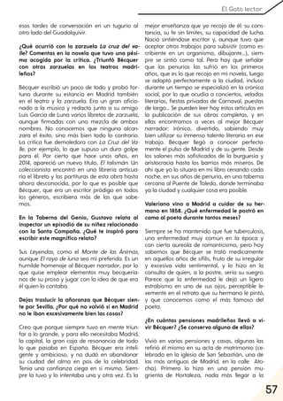 57
El Gato lector
esas tardes de conversación en un tugurio al
otro lado del Guadalquivir.
¿Qué ocurrió con la zarzuela La cruz del va-
lle? Comentas en la novela que tuvo una pési-
ma acogida por la crítica. ¿Triunfó Bécquer
con otras zarzuelas en los teatros madri-
leños?
Bécquer escribió un poco de todo y probó for-
tuna durante su estancia en Madrid también
en el teatro y la zarzuela. Era un gran aficio-
nado a la música y redactó junto a su amigo
Luis García de Luna varios libretos de zarzuela,
aunque firmadas con una mezcla de ambos
nombres. No conocemos que ninguna alcan-
zara el éxito, sino más bien todo lo contrario.
La crítica fue demoledora con La Cruz del Va-
lle, por ejemplo, lo que supuso un duro golpe
para él. Por cierto que hace unos años, en
2014, apareció un nuevo título, El talismán. Un
coleccionista encontró en una librería anticua-
ria el libreto y las partituras de esta obra hasta
ahora desconocida, por lo que es posible que
Bécquer, que era un escritor pródigo en todos
los géneros, escribiera más de las que sabe-
mos.
En la Taberna del Genio, Gustavo relata al
inspector un episodio de su niñez relacionado
con la Santa Compaña. ¿Qué te inspiró para
escribir este magnífico relato?
Sus Leyendas, como el Monte de las Ánimas,
aunque Elrayo de luna sea mi preferida. Es un
humilde homenaje al Bécquer narrador, por lo
que quise emplear elementos muy becqueria-
nos de su prosa y jugar con la idea de que era
él quien lo contaba.
Dejas traslucir la añoranza que Bécquer sien-
te por Sevilla. ¿Por qué no volvió si en Madrid
no le iban excesivamente bien las cosas?
Creo que porque siempre tuvo en mente triun-
far a lo grande, y para ello necesitaba Madrid,
la capital, la gran caja de resonancia de todo
lo que pasaba en España. Bécquer era inteli-
gente y ambicioso, y no dudó en abandonar
su ciudad del alma en pos de la celebridad.
Tenía una confianza ciega en sí mismo. Siem-
pre la tuvo y lo intentaba una y otra vez. Es la
mejor enseñanza que yo recojo de él: su cons-
tancia, su fe sin límites, su capacidad de lucha.
Nació sintiéndose escritor y, aunque tuvo que
aceptar otros trabajos para subsistir (como es-
cribiente en un organismo, dibujante…), siem-
pre se sintió como tal. Pero hay que señalar
que las penurias las sufrió en los primeros
años, que es lo que recojo en mi novela, luego
se adaptó perfectamente a la ciudad, incluso
durante un tiempo se especializó en la crónica
social, por lo que acudía a conciertos, veladas
literarias, fiestas privadas de Carnaval, puestas
de largo… Se pueden leer hoy estos artículos en
la publicación de sus obras completas, y en
ellas encontramos a veces al mejor Bécquer
narrador: irónico, divertido, sabiendo muy
bien utilizar su inmenso talento literario en ese
trabajo. Bécquer llegó a conocer perfecta-
mente el pulso de Madrid y de su gente. Desde
los salones más sofisticados de la burguesía y
aristocracia hasta los barrios más míseros. De
ahí que yo lo situara en mi libro cenando cada
noche, en sus años de penuria, en una taberna
cercana al Puente de Toledo, donde terminaba
ya la ciudad y cualquier cosa era posible.
Valeriano vino a Madrid a cuidar de su her-
mano en 1858. ¿Qué enfermedad le postró en
cama al poeta durante tantos meses?
Siempre se ha mantenido que fue tuberculosis,
una enfermedad muy común en la época y
con cierta aureola de romanticismo, pero hoy
sabemos que Bécquer se trató medicamente
en aquellos años de sífilis, fruto de su irregular
y excesiva vida sentimental, y lo hizo en la
consulta de quien, a la postre, sería su suegro.
Parece que la enfermedad le dejó un ligero
estrabismo en uno de sus ojos, perceptible le-
vemente en el retrato que su hermano le pintó,
y que conocemos como el más famoso del
poeta.
¿En cuántas pensiones madrileñas llevó a vi-
vir Bécquer? ¿Se conserva alguna de ellas?
Vivió en varias pensiones y casas, algunas las
refirió él mismo en su acta de matrimonio (ce-
lebrado en la iglesia de San Sebastián, una de
las más antiguas de Madrid, en la calle Ato-
cha). Primero lo hizo en una pensión mu-
grienta de Hortaleza, nada más llegar a la
 