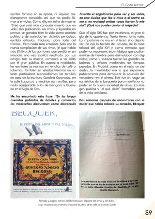 59
El Gato lector
escritor famoso en su época, ni siquiera me-
dianamente conocido, así que no podía lla-
mar a envidias. Como dijo en lecho de muerte:
"Creo que seré más conocido muerto que en
vida". Iba publicando sus rimas y leyendas en
prensa, se ganaba bien la vida como cronista
político y de sociedad en distintos periódicos,
escribía artículos, traducía, sobre todo del
francés… Pero nada más entonces. Solo con la
nueva compilación de sus rimas (el que había
sido Ellibro de los gorriones, que perdió en un
incendio una vez escrito) reeditado por sus
amigos tras su muerte, comenzó a ser leído
por el gran público. En cuanto a rivalidades,
los escritores se reunían en tertulias de café o
tabernas, también en veladas literarias en sa-
lones particulares (conocidísimas las tertulias
en casa de la escritora Carolina Coronado, en
la calle Lagasca), y tendrían sus rencillas, pero
nada comparable a las de Góngora y Queve-
do en el Siglo de Oro.
Me ha encantado esta frase: “En las largas
avenidas pobladas de árboles y comercios,
los madrileños disfrutaban como distracción
favorita el engalanarse para ver y ser vistos,
en una ciudad que iba a misa o al teatro co-
mo si en realidad ambas cosas fueran lo mis-
mo”. ¿Qué nos puedes contar al respecto?
Que el siglo XIX fue, por excelencia, el gran si-
glo de la apariencia. Tanto tienes, tanto vales.
Lo importante no era en sí tener, sino dejarlo
ver. En eso lo heredó del pasado, de la men-
talidad del siglo XVI y, como ejemplos que
podemos reconocer, esos hidalgos que podían
morirse de hambre pero disimulaban con dig-
nidad, como si todavía fueran los grandes ca-
balleros y señores medievales de tiempos
pasados. En Madrid, como en el resto de ciu-
dades, la mentalidad era la que exponerse
públicamente para demostrar la posesión del
verdadero rey: el dinero. Este fue un rasgo ca-
racterístico de la burguesía para manifestar su
poder en la nueva sociedad de clases. La ima-
gen pública y "el qué dirán" formaban parte
de la vida cotidiana.
Dos semanas después de encontrarse con la
mujer que había robado su corazón, Bécquer
PortadaypáginainteriordellibroBécquer, el poeta del amor y del dolor,
cuyarecaudaciónsedestinóacostearlaplacadelacalledeClaudioCoello.
 