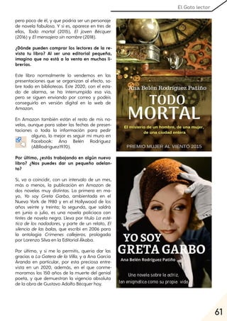 61
El Gato lector
pero poco de él, y que podría ser un personaje
de novela fabuloso. Y sí es, aparece en tres de
ellas, Todo mortal (2015), El joven Bécquer
(2016) y Elmensajerosinnombre(2018).
¿Dónde pueden comprar los lectores de la re-
vista tu libro? Al ser una editorial pequeña,
imagino que no está a la venta en muchas li-
brerías.
Este libro normalmente lo vendemos en las
presentaciones que se organizan al efecto, so-
bre todo en bibliotecas. Este 2020, con el esta-
do de alarma, se ha interrumpido esa vía,
pero se siguen enviando por correo y podéis
conseguirlo en versión digital en la web de
Amazon.
En Amazon también están el resto de mis no-
velas, aunque para saber las fechas de presen-
taciones o toda la información para pedir
alguno, lo mejor es seguir mi muro en
Facebook: Ana Belén Rodríguez
(ABRodríguez1970).
Por último, ¿estás trabajando en algún nuevo
libro? ¿Nos puedes dar un pequeño adelan-
to?
Sí, va a coincidir, con un intervalo de un mes,
más o menos, la publicación en Amazon de
dos novelas muy distintas. La primera en ma-
yo, Yo soy Greta Garbo, ambientada en el
Nueva York de 1980 y en el Hollywood de los
años veinte y treinta; la segunda, que saldrá
en junio o julio, es una novela policíaca con
tintes de novela negra. Lleva por título La esté-
tica de los nadadores, y parte de un relato, El
silencio de las balas, que escribí en 2006 para
la antología Crímenes callejeros, prologada
por Lorenzo Silva en la Editorial Ákaba.
Por último, y si me lo permitís, quería dar las
gracias a La Gatera de la Villa, y a Ana García
Aranda en particular, por esta preciosa entre-
vista en un 2020, además, en el que conme-
moramos los 150 años de la muerte del genial
poeta, y que demuestran la vigencia absoluta
de la obra de Gustavo Adolfo Bécquer hoy.
 