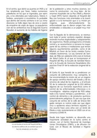 63
Crónica gatuna
En el centro, que abrió sus puertas en 1925 y se
fue ampliando por fases, había numerosos
pabellones en los que se ingresaba, por ejem-
plo, a los afectados por tuberculosis, fiebres ti-
foideas, sarampión o escarlatina. Es probable
que dentro del recinto sanitario o en sus inme-
diaciones se halle algún tipo de arca o caseta
de empalme de viajes de agua. La populariza-
ción de los antibióticos tras la Segunda Guerra
Mundial, el aumento de los hábitos de higiene
de la población y otros muchos avances, así
como la construcción −no muy lejos− de los
enormes hospitales de La Paz (1964) y Ramón
y Cajal (1977) fueron dejando al Hospital del
Rey con funciones más orientadas a la investi-
gación o a la formación que a su misión pri-
migenia, pues afortunadamente las
enfermedades que le dieron origen han sido
erradicadas o reducidas a un papel muy mar-
ginal.
Con la llegada de la democracia, se reestruc-
turó todo el sector sanitario español, desapa-
reciendo muchas duplicidades y solapamientos
de organismos. Perdió protagonismo el Estado
central y se reconvirtieron o cerraron la mayor
parte de los centros e instalaciones que tenían
algunos ayuntamientos grandes, como el de
Madrid, en favor de las recién creadas Comu-
nidades Autónomas. La Ley General de Sani-
dad, de 1986 (en adelante LGS) creó el Instituto
de Salud Carlos III, al que se incorporaron el
Hospital del Rey, la Escuela de Sanidad Nacio-
nal y la Escuela de Gerencia Hospitalaria (Dis-
posición Final 13ª de la redacción original de la
LGS).
Al Carlos III, que heredó de su predecesor un
conjunto de edificaciones muy variopinto, le
fue encomendada la misión de ser un órgano
de apoyo científico-técnico del Estado y de los
servicios de salud de las regiones, y el artículo
112 de la redacción original de la LGS definía
algunas de sus funciones específicas como el
control de las enfermedades infecciosas e in-
munológicas −objetivo original de 1925 adap-
tado a los nuevos tiempos y pandemias−, o el
control de alimentos y de productos químicos
potencialmente peligrosos. Es por eso que éste
conjunto de centros de la calle de Sinesio Del-
gado siempre es noticia cada vez que algún
virus o epidemia ataca territorio español, co-
mo ocurrió hace unos años con un brote de
Ébola o más recientemente en 2020 con el co-
ronavirus COVID-19.
Desde éste lugar también se desarrolla una
importante actividad en la lucha contra el
cáncer, con el Centro Nacional de Investiga-
ciones Oncológicas (CNIO), y de difusión cul-
tural, con el Museo de Sanidad e Higiene
Pública.
LarutabordeaelrecintodelHospitaldelReyy
losdiversosedificiosdeusosanitarioquesele
hanidoañadiendoconlosaños.
 