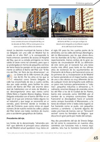 65
Crónica gatuna
sional. La decisión municipal de honrar a Sine-
sio Delgado con una calle en Madrid fue to-
mada en el año 19671, y le correspondió la
hasta entonces carretera de acceso al Hospital
del Rey, que en su estado primigenio no tenía
salida al oeste como tal carretera, pero que sí
se prolongaba en forma de pequeños caminos
de tierra hacia los parajes en los que posterior-
mente se edifició el Barrio del Pilar (ver “El Ba-
rrio del Pilar. Un Tetris de tres dimensiones”, en
La Gatera de la Villa número 24, pági-
nas 46-51). Por los años en los que se
rebautizó como Sinesio Delgado, la
calle fue ensanchada de dos a cuatro carriles,
dos por cada sentido, para facilitar las cone-
xiones del Barrio del Pilar (de enorme densi-
dad de habitantes) con el resto de Madrid, y
así descongestionar otros ejes viarios como
Ofelia Nieto o Capitán Blanco Argibay. Sinesio
Delgado enlazaba con el barrio del Pilar en un
lugar en el que por entonces había alguna na-
ve industrial y que luego se reconvirtió en vi-
viendas, para terminar donde se iniciaba la
calle de Finisterre, pues como vimos en aquel
número 24 de nuestra revista las calles y plazas
del Pilar tienen casi todas nombres de munici-
pios o accidentes geográficos de Galicia.
Precedentes del eje.
Los límites de la denominada “almendra cen-
tral” que delimita el principal casco urbaniza-
do del Madrid actual quedaron muy claros en
el siglo XX para las tres cuartas partes de la
almendra, con los valles del Arroyo Abroñigal y
del río Manzanares, por los que ahora discu-
rren las Avenidas de la Paz y del Manzanares,
repectivamente, tramos ambos de la gran au-
topista de circunvalación M-30. La definición
de éste cierre por el noroeste fue una tarea
mucho más dificil, pues tanto en los últimos
años de existencia de los ayuntamientos de
Chamartín de la Rosa y de Fuencarral como en
los primeros de su incorporación al de Madrid
se fueron poniendo en el mapa huertas, casas
de una o dos alturas no muy diferentes de las
de cualquier rincón de la España rural, edificios
un poco más lustrosos pertenecientes a “colo-
nias”, pequeñas industrias o almacenes y, fi-
nalmente, enormes bloques de viviendas como
los del Pilar o los de la Ciudad de los Poetas,
barrio éste conocido como SACONIA por el
nombre de su empresa constructora. Desde
Fuencarral se descolgaban hacia el suroeste
varios arroyos buscando el Manzanares, y la
tarea de enlazar entre sí todos éstos lugares se
fue haciendo como se pudo, con pequeños
caminos y carreteras −y durante algunas dé-
cadas una línea de tranvía, casi un “ferrocarril
vecinal” como los llamaban en Bélgica− que
discurría en gran parte por medio del campo.
Hay dos precedentes del eje de Sinesio Delga-
do tal como lo conocemos en nuestros días,
carreteras con funciones más o menos equi-
valentes. Uno fue la Carretera Comarcal 602,
Tramoinicialdelacalle. Seconstruyóinicialmente
comocarreteradeaccesoalhospitaldelReyyen
lasdécadasde1960y1970seconstruyeronensu
acerasurmodernosedificiosdeviviendas.
CalledeSinesioDelgadoenlasinmediaciones
delbarriodelPilar. Larutaquesedirigeala
derechadelafotografíaeslaenfilaciónoriginal
delacallehacialadeFinisterre.
1 "Una callepara elescritorSinesioDelgado". DiarioABC, 14 deabrilde1967y30demayode1967.
 